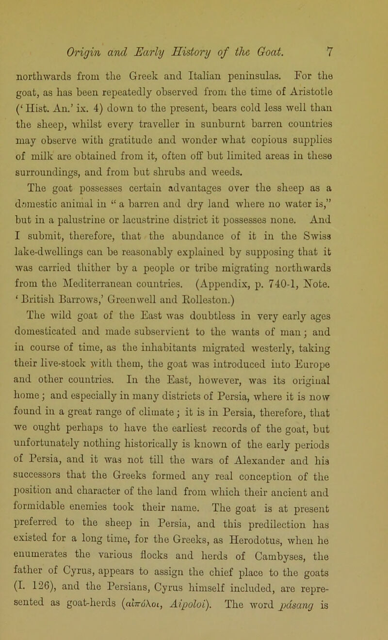 northwards from the Greek and Italian peninsulas. For the goat, as has been repeatedly observed from the time of Aristotle (‘ Hist. An.’ ix. 4) down to the present, bears cold less well than the sheep, whilst every traveller in sunburnt barren countries may observe with gratitude and wonder what copious supplies of milk are obtained from it, often off but limited areas in these surroundings, and from hut shrubs and weeds. The goat possesses certain advantages over the sheep as a domestic animal in “ a barren and dry land where no water is,” but in a palustrine or lacustrine district it possesses none. And I submit, therefore, that the abundance of it in the Swiss lake-dwellings can he reasonably explained by supposing that it was carried thither by a people or tribe migrating northwards from the Mediterranean countries. (Appendix, p. 740-1, Note. ‘ British Barrows,’ Green well and Bolleston.) The wild goat of the East was doubtless in very early ages domesticated and made subservient to the wants of man; and in course of time, as the inhabitants migrated westerly, taking their live-stock with them, the goat was introduced into Europe and other countries. In the East, however, was its original home; and especially in many districts of Persia, where it is now found in a great range of climate; it is in Persia, therefore, that we ought perhaps to have the earliest records of the goat, hut unfortunately nothing historically is known of the early periods of Persia, and it was not till the wars of Alexander and his successors that the Greeks formed any real conception of the position and character of the land from which their ancient and formidable enemies took their name. The goat is at present preferred to the sheep in Persia, and this predilection has existed for a long time, for the Greeks, as Herodotus, when he enumerates the various flocks and herds of Cambyses, the father of Cyrus, appears to assign the chief place to the goats (I. 126), and the Persians, Cyrus himself included, are repre- sented as goat-herds (abroXot, Aipoloi). The word jgdsang is