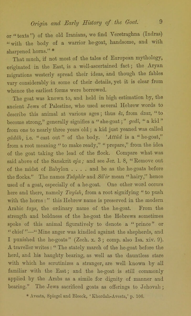 or “texts”) of the old Iranians, we find Veretraghna (Indras) “with the body of a warrior he-goat, handsome, and with sharpened horns.” * That much, if not most of the tales of European mythology, originated in the East, is a well-ascertained fact3 the Aryan migrations westerly spread their ideas, and though the fables vary considerably in some of their details, yet it is clear fiom whence the earliest forms were borrowed. The goat was known to, and held in high estimation by, the ancient Jews of Palestine, tvlio used several Hebrew words to describe this animal at various ages; thus ez, from dzaz, “ to become strong,” generally signifies a “ slie-goat 3 ” gedi, “ a kid ” from one to nearly three years old 3 a kid just yeaned was called gdddh, i.e. “ cast out ” of the body. 'Attud is a “ he-goat,” from a root meaning “ to make ready,” “ prepare,” from the idea of the goat taking the lead of the flock. Compare what was said above of the Sanskrit aja; and see Jer. 1. 8, “Remove out of the midst of Babylon .... and be as the he-goats before the flocks. The names Tsapliir and Sd’ir mean “hairy,” hence used of a goat, especially of a he-goat. One other word occurs here and there, namely Tayisli, from a root signifying “ to push with the horns : ” this Hebrew name is preserved in the modern Arabic tags, the ordinary name of the he-goat. Erom the strength and boldness of the he-goat the Hebrews sometimes spoke of this animal figuratively to denote a “ prince ” or “chief”—“Mine anger was kindled against the shepherds, and I punished the he-goats” (Zech. x. 3 3 comp, also Isa. xiv. 9). A traveller writes : “ The stately march of the he-goat before the herd, and his haughty bearing, as well as the dauntless stare with which he scrutinizes a stranger, are well known by all familiar with the East 3 and the he-goat is still commonly applied by the Arabs as a simile for dignity of manner and bearing.” The Jews sacrificed goats as offerings to Jehovah 3 * A vesta, Spiegel and Bleeclc, 1 Kkordali-Avesta,’ p. 106.