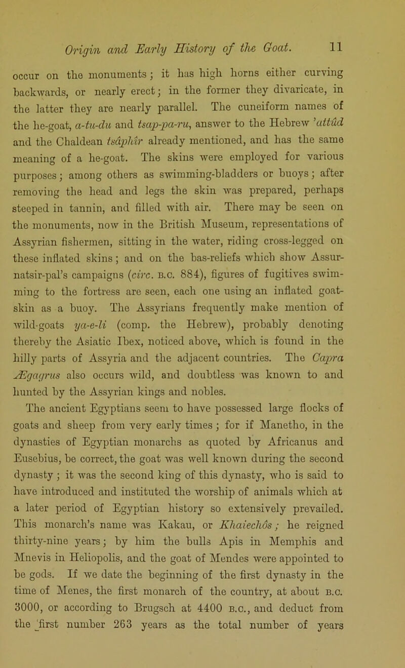 occur on the monuments ; it has high horns either curving backwards, or nearly erect j in the former they divaricate, in the latter they are nearly parallel. The cuneiform names of the lie-goat, a-tu-du and tsap-pa-ru, answer to the Hebrew ’attud and the Chaldean tsaphir already mentioned, and has the same meaning of a he-goat. The skins were employed for various purposes; among others as swimming-bladders or buoys; after removing the head and legs the skin was prepared, perhaps steeped in tannin, and filled with air. There may be seen on the monuments, now in the British Museum, representations of Assyrian fishermen, sitting in the water, riding cross-legged on these inflated skins; and on the bas-reliefs which show Assur- natsir-pal’s campaigns fire. n.c. 884), figures of fugitives swim- ming to the fortress are seen, each one using an inflated goat- skin as a buoy. The Assyrians frequently make mention of wild-goats ya-e-li (comp, the Hebrew), probably denoting thereby the Asiatic Ibex, noticed above, which is found in the hilly parts of Assyria and the adjacent countries. The Capra JEgagrus also occurs wild, and doubtless was known to and hunted by the Assyrian kings and nobles. The ancient Egyptians seem to have possessed large flocks of goats and sheep from very early times ; for if Manetho, in the dynasties of Egyptian monarchs as quoted by Africanus and Eusebius, be correct, the goat was well known during the second dynasty ; it was the second king of this dynasty, who is said to have introduced and instituted the worship of animals which at a later period of Egyptian history so extensively prevailed. This monarch’s name was Kakau, or Khaiechos; he reigned thirty-nine years; by him the bulls Apis in Memphis and Mnevis in Heliopolis, and the goat of Mendes were appointed to be gods. If we date the beginning of the first dynasty in the time of Menes, the first monarch of the country, at about B.c. 3000, or according to Brugsch at 4400 b.c., and deduct from the Erst number 263 years as the total number of years