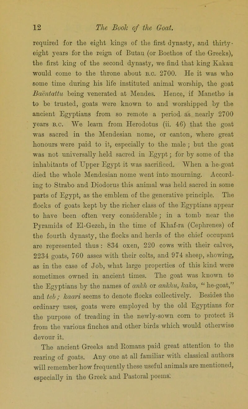 required for the eight kings of the first dynasty, and thirty- eight years for the reign of Butau (or Boethos of the Greeks), the first king of the second dynasty, we find that king Kakau would come to the throne about b.c. 2700. He it was who some time during his life instituted animal worship, the goat Baentattu being venerated at Mendes. Hence, if Manetho is to be trusted, goats were known to and worshipped by the ancient Egyptians from so remote a period as nearly 2700 years b.c. We learn from Herodotus (ii. 46) that the goat was sacred in the Mendesian nome, or canton, where great honours were paid to it, especially to the male; hut the goat was not universally held sacred in Egypt; for by some of the inhabitants of Upper Egypt it was sacrificed. When a he-goat died the whole Mendesian nome went into mourning. Accord- ing to Strabo and Diodorus this animal was held sacred in some parts of Egypt, as the emblem of the generative principle. The flocks of goats kept by the richer class of the Egyptians appear to have been often very considerable; in a tomb near the Pyramids of El-Gezeh, in the time of Khaf-ra (Ceplirenes) of the fourth dynasty, the flocks and herds of the chief occupant are represented thus : 834 oxen, 220 cows with their calves, 2234 goats, 760 asses with their colts, and 974 sheep, showing, as in the case of Job, what large properties of this kind were sometimes owned in ancient times. The goat was known to the Egyptians by the names of anlch or anlcliu, Icalca, “ he-goat,” and tel); Tcaari seems to denote flocks collectively. Besides the ordinary uses, goats were employed by the old Egyptians for the purpose of treading in the newly-sown corn to protect it from the various finches and other birds which would otherwise devour it. The ancient Greeks and Eornans paid great attention to the rearing of goats. Any one at all familiar with classical authors will remember how frequently these useful animals are mentioned, especially in the Greek and Pastoral poems.