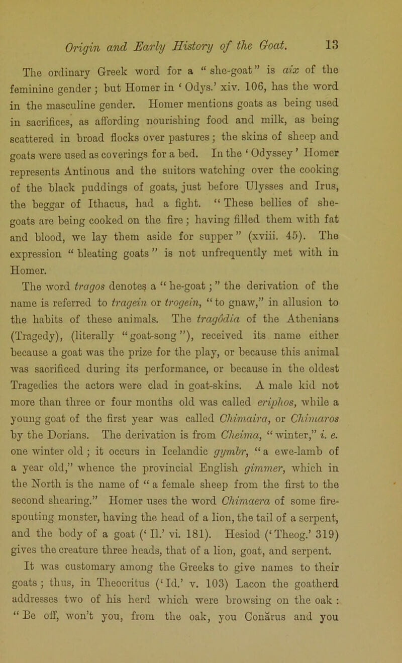 The ordinary Greek word for a “ she-goat ” is aix of the feminine gender ; hut Homer in ‘ Odys.’ xiv. 10G, has the word in the masculine gender. Homer mentions goats as being used in sacrifices, as affording nourishing food and milk, as being scattered in broad flocks over pastures; the skins of sheep and goats were used as coverings for a bed. In the ‘ Odyssey ’ Homer represents Antinous and the suitors watching over the cooking of the black puddings of goats, just before Ulysses and Irus, the beggar of Ithacus, had a fight. “ These bellies of she- goats are being cooked on the fire ; having filled them with fat and blood, we lay them aside for supper ” (xviii. 45). The expression “ bleating goats ” is not unfrequently met with in Homer. The word tragos denotes a “ he-goat; ” the derivation of the name is referred to tragein or trogein, “ to gnaw,” in allusion to the habits of these animals. The tragodia of the Athenians (Tragedy), (literally “goat-song”), received its name either because a goat was the prize for the play, or because this animal was sacrificed during its performance, or because in the oldest Tragedies the actors were clad in goat-skins. A male kid not more than three or four months old was called eriplios, while a young goat of the first year was called Chimaira, or Chimaros by the Dorians. The derivation is from Cheinia, “ winter,” i. e. one winter old ; it occurs in Icelandic gymbr, “ a ewe-lamb of a year old,” whence the provincial English gimmer, which in the North is the name of “ a female sheep from the first to the second shearing.” Homer uses the word Chimaera of some fire- spouting monster, having the head of a lion, the tail of a serpent, and the body of a goat (‘ II.’ vi. 181). Hesiod (‘Theog.’ 319) gives the creature three heads, that of a lion, goat, and serpent. It was customary among the Greeks to give names to their goats; thus, in Theocritus (‘Id.’ v. 103) Lacon the goatherd addresses two of his herd which were browsing on the oak : “ Ee off, won’t you, from the oak, you Conarus and you