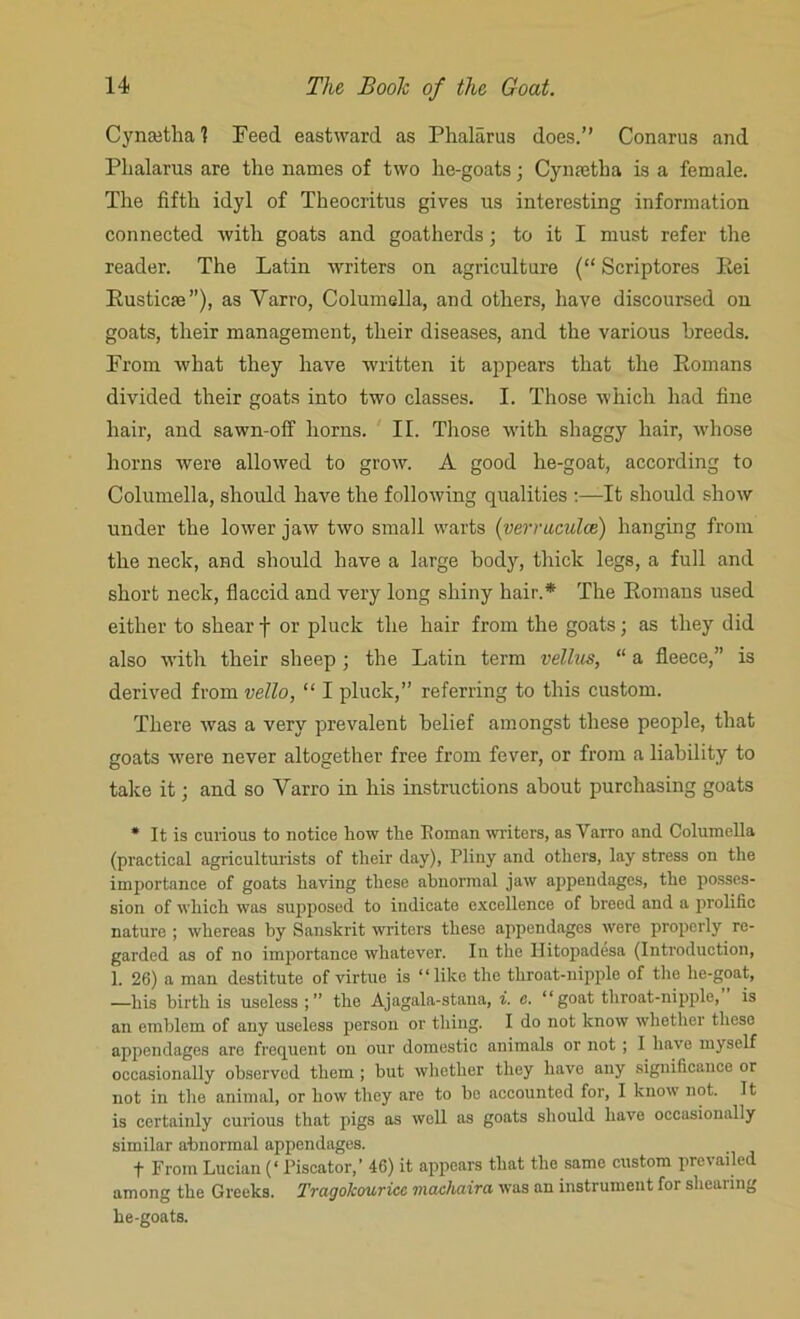 Cyneetha 1 Feed eastward as Phalarus does.” Conarus and Fhalarus are the names of two he-goats; Cynsetha is a female. The fifth idyl of Theocritus gives us interesting information connected with goats and goatherds ; to it I must refer the reader. The Latin writers on agriculture (“ Scriptores Rei Rusticse”), as Yarro, Columella, and others, have discoursed on goats, their management, their diseases, and the various breeds. From what they have written it appears that the Romans divided their goats into two classes. I. Those which had fine hair, and sawn-off horns. II. Those with shaggy hair, whose horns were allowed to grow. A good he-goat, according to Columella, should have the following qualities :—It should show under the lower jaw two small warts (verniculce) hanging from the neck, and should have a large body, thick legs, a full and short neck, flaccid and very long shiny hair.* The Romans used either to shear f or pluck the hair from the goats; as they did also with their sheep; the Latin term vellus, “ a fleece,” is derived from vello, “ I pluck,” referring to this custom. There was a very prevalent belief amongst these people, that goats were never altogether free from fever, or from a liability to take it; and so Yarro in his instructions about purchasing goats * It is curious to notice how the Boman writers, as Yarro and Columella (practical agriculturists of their day), Pliny and others, lay stress on the importance of goats having these abnormal jaw appendages, the posses- sion of which was supposed to indicate excellence of breed and a prolific nature ; whereas by Sanskrit writers these appendages were properly re- garded as of no importance whatever. In the llitopadesa (Introduction, 1. 26) a man destitute of virtue is “like the throat-nipple of the he-goat, —his birth is useless;” the Ajagala-stana, i. c. “goat throat-nipple, is an emblem of any useless person or thing. I do not know whether these appendages are frequent on our domestic animals or not ; I have myself occasionally observed them ; but whether they have any significance or not in the animal, or how they are to be accounted for, I know not. It is certainly curious that pigs as well us goats should have occasionally similar abnormal appendages. f From Lucian (‘ Piscator,’ 46) it appears that the same custom prevailed among the Greeks. Tragokouricc machaira was an instrument for shearing he-goats.