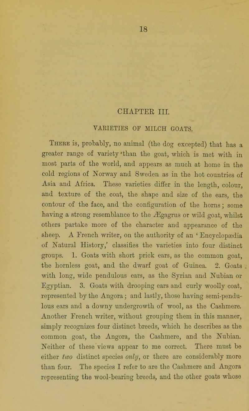 CHAPTER III. VARIETIES OF MILCH GOATS. There is, probably, no animal (the dog excepted) that has a greater range of variety'than the goat, which is met with in most parts of the world, and appears as much at home in the cold regions of Norway and Sweden as in the hot countries of Asia and Africa. These varieties differ in the length, colour, and texture of the coat, the shape and size of the ears, the contour of the face, and the configuration of the horns; some having a strong resemblance to the /Egagrus or wild goat, whilst others partake more of the character and appearance of the sheep. A French writer, on the authority of an ‘ Encyclopaedia of Natural History,’ classifies the varieties into four distinct groups. 1. Goats with short prick ears, as the common goat, the hornless goat, and the dwarf goat of Guinea. 2. Goats with long, wide pendulous ears, as the Syrian and Nubian or Egyptian. 3. Goats with drooping ears and curly woolly coat, represented by the Angora; and lastly, those having semi-pendu- lous ears and a downy undergrowth of wool, as the Cashmere. Another French writer, without grouping them in this manner, simply recognizes four distinct breeds, which he describes as the common goat, the Angora, the Cashmere, and the Nubian. Neither of these views appear to me correct. There must be either two distinct species only, or there are considerably more than four. The species I refer to are the Cashmere and Angora representing the wool-bearing breeds, and the other goats whose