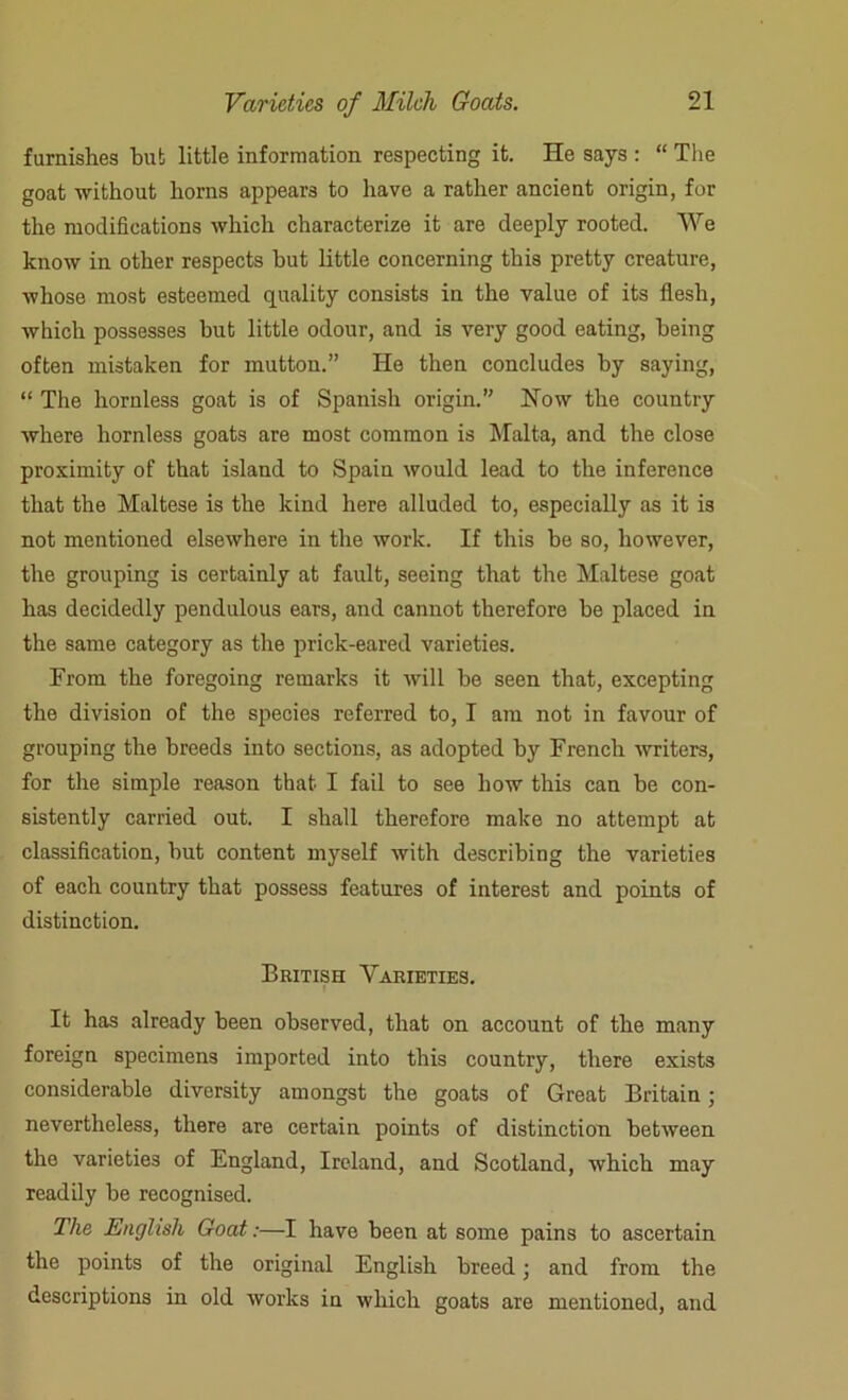 furnishes but little information respecting it. He says : “ The goat without horns appears to have a rather ancient origin, for the modifications which characterize it are deeply rooted. We know in other respects hut little concerning this pretty creature, whose most esteemed quality consists in the value of its flesh, which possesses hut little odour, and is very good eating, being often mistaken for mutton.” He then concludes by saying, “ The hornless goat is of Spanish origin.” How the country where hornless goats are most common is Malta, and the close proximity of that island to Spain would lead to the inference that the Maltese is the kind here alluded to, especially as it is not mentioned elsewhere in the work. If this be so, however, the grouping is certainly at fault, seeing that the Maltese goat has decidedly pendulous ears, and cannot therefore be placed in the same category as the prick-eared varieties. From the foregoing remarks it will be seen that, excepting the division of the species referred to, I am not in favour of grouping the breeds into sections, as adopted by French writers, for the simple reason that I fail to see how this can be con- sistently carried out. I shall therefore make no attempt at classification, but content myself with describing the varieties of each country that possess features of interest and points of distinction. British Varieties. It has already been observed, that on account of the many foreign specimens imported into this country, there exists considerable diversity amongst the goats of Great Britain; nevertheless, there are certain points of distinction between the varieties of England, Ireland, and Scotland, which may readily be recognised. The English Goat:—I have been at some pains to ascertain the points of the original English breed • and from the descriptions in old works in which goats are mentioned, and