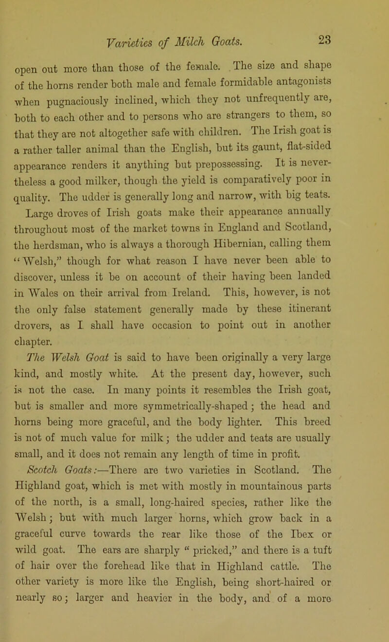open out more than those of the female. The size and shape of the horns render both male and female formidable antagonists when pugnaciously inclined, which they not unfrequently are, both to each other and to persons who are strangers to them, so that they are not altogether safe with children. The Irish goat is a rather taller animal than the English, but its gaunt, flat-sided appearance renders it anything but prepossessing. It is never- theless a good milker, though the yield is comparatively poor in quality. The udder is generally long and narrow, with big teats. Large droves of Irish goats make their appearance annually throughout most of the market towns in England and Scotland, the herdsman, who is always a thorough Hibernian, calling them “Welsh,” though for what reason I have never been able to discover, unless it be on account of their having been landed in Wales on their arrival from Ireland. This, however, is not the only false statement generally made by these itinerant drovers, as I shall have occasion to point out in another chapter. The Welsh Goat is said to have been originally a very large kind, and mostly white. At the present day, however, such is not the case. In many points it resembles the Irish goat, but is smaller and more symmetrically-shaped; the head and horns being more graceful, and the body lighter. This breed is not of much value for milk; the udder and teats are usually small, and it does not remain any length of time in profit. Scotch Goats:—There are two varieties in Scotland. The Highland goat, which is met with mostly in mountainous parts of the north, is a small, long-haired species, rather like the Welsh; but with much larger horns, which grow back in a graceful curve towards the rear like those of the Ibex or wild goat. The ears are sharply “ pricked,” and there is a tuft of hair over the forehead like that in Highland cattle. The other variety is more like the English, being short-haired or nearly so; larger and heavier in the body, and of a more