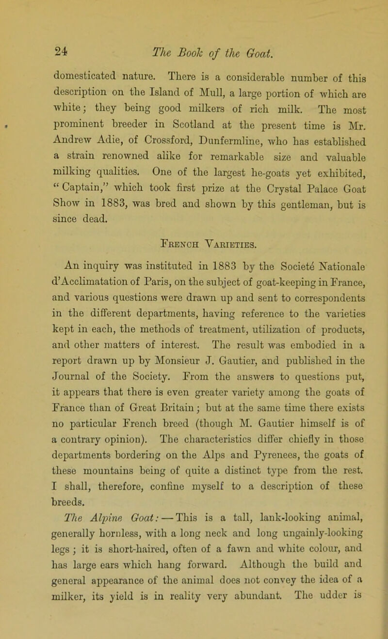 domesticated nature. There is a considerable number of this description on the Island of Mull, a large portion of which are white; they being good milkers of rich milk. The most prominent breeder in Scotland at the present time is Mr. Andrew Adie, of Crossford, Dunfermline, who has established a strain renowned alike for remarkable size and valuable milking qualities. One of the largest he-goats yet exhibited, “ Captain,” which took first prize at the Crystal Palace Goat Show in 1883, was bred and shown by this gentleman, but is since dead. French Varieties. An inquiry was instituted in 1883 by the Society Rationale d’Acclimatation of Paris, on the subject of goat-keeping in France, and various questions were drawn up and sent to correspondents in the different departments, having reference to the varieties kept in each, the methods of treatment, utilization of products, and other matters of interest. The result was embodied in a report drawn up by Monsieur J. Gautier, and published in the Journal of the Society. From the answers to questions put, it appears that there is even greater variety among the goats of France than of Great Britain; but at the same time there exists no particular French breed (though M. Gautier himself is of a contrary opinion). The characteristics differ chiefly in those departments bordering on the Alps and Pyrenees, the goats of these mountains being of quite a distinct type from the rest. I shall, therefore, coniine myself to a description of these breeds. The Alpine Goat: — This is a tall, lank-looking animal, generally hornless, with a long neck and long ungainly-looking legs ; it is short-haired, often of a fawn and white colour, and has large ears which hang forward. Although the build and general appearance of the animal does not convey the idea of a milker, its yield is in reality very abundant. The udder is
