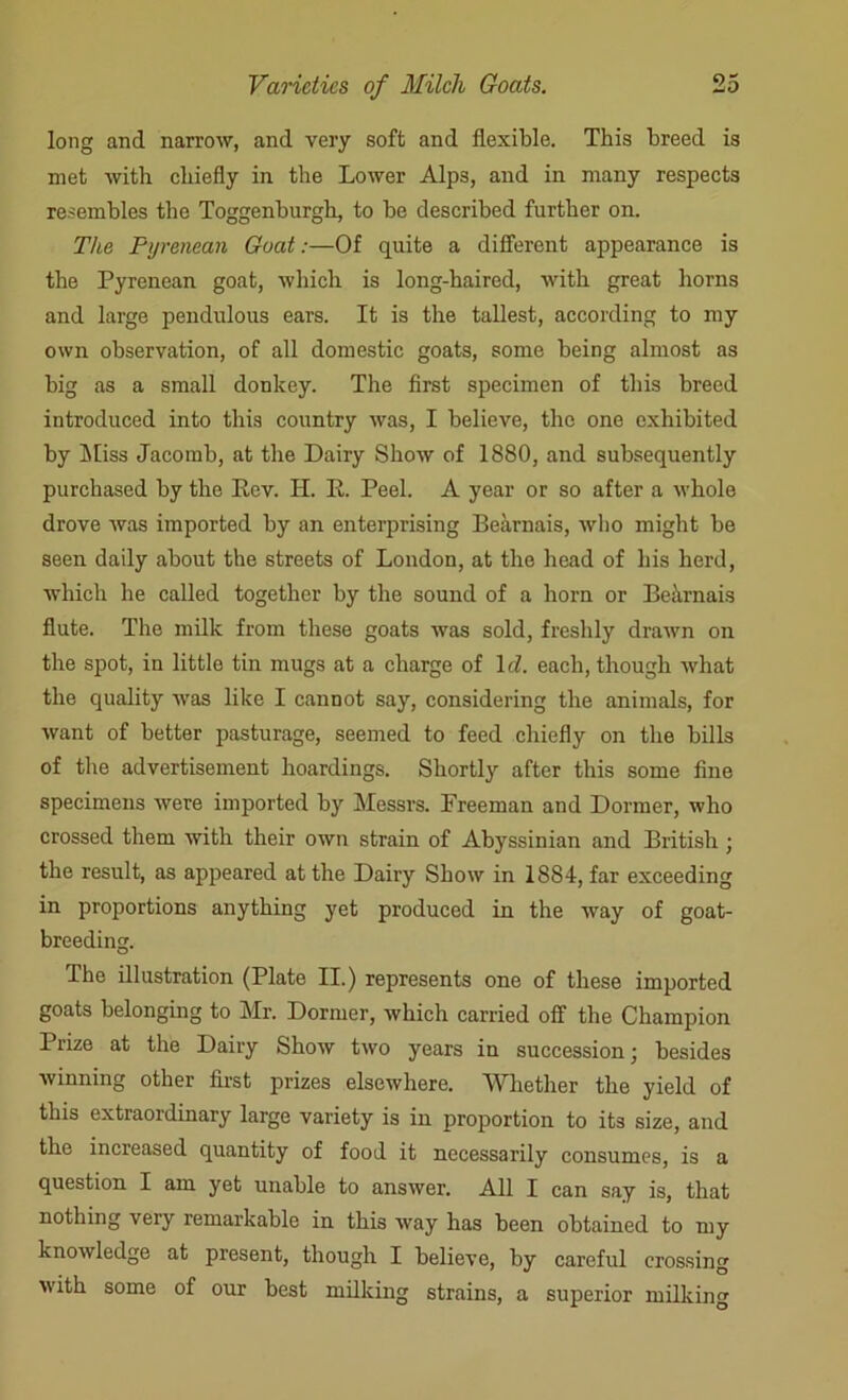 long and narrow, and very soft and flexible. This breed is met with chiefly in the Lower Alps, and in many respects resembles the Toggenburgh, to be described further on. The Pyrenean Goat:—Of quite a different appearance is the Pyrenean goat, which is long-haired, with great horns and large pendulous ears. It is the tallest, according to my own observation, of all domestic goats, some being almost as big as a small donkey. The first specimen of this breed introduced into this country was, I believe, the one exhibited by Miss Jacomb, at the Dairy Show of 1880, and subsequently purchased by the Rev. H. R. Peel. A year or so after a whole drove was imported by an enterprising Bearnais, who might be seen daily about the streets of London, at the head of his herd, which he called together by the sound of a horn or Bekmais flute. The milk from these goats was sold, freshly drawn on the spot, in little tin mugs at a charge of Id. each, though what the quality was like I cannot say, considering the animals, for want of better pasturage, seemed to feed chiefly on the bills of the advertisement hoardings. Shortly after this some fine specimens were imported by Messrs. Freeman and Dormer, who crossed them with their own strain of Abyssinian and British ; the result, as appeared at the Dairy Show in 1884, far exceeding in proportions anything yet produced in the way of goat- breedin. O The illustration (Plate II.) represents one of these imported goats belonging to Mr. Dormer, which carried off the Champion Prize at the Dairy Show two years in succession; besides winning other first prizes elsewhere. Whether the yield of this extraordinary large variety is in proportion to its size, and the increased quantity of food it necessarily consumes, is a question I am yet unable to answer. All I can say is, that nothing very remarkable in this way has been obtained to my knowledge at present, though I believe, by careful crossing with some of our best milking strains, a superior milking