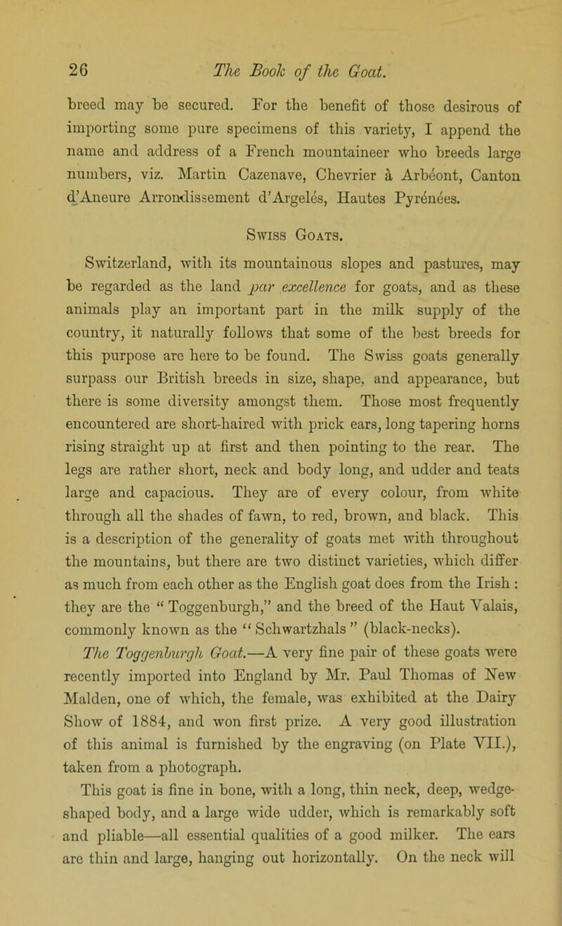 breed may be secured. For the benefit of those desirous of importing some pure specimens of this variety, I append the name and address of a French mountaineer who breeds large numbers, viz. Martin Cazenave, Chevrier a Arbeont, Canton d’Aneure Arrondissement d’Argeles, Hautes Pyrenees. Swiss Goats. Switzerland, with its mountainous slopes and pastures, may be regarded as the land par excellence for goats, and as these animals play an important part in the milk supply of the country, it naturally follows that some of the best breeds for this purpose are here to be found. The Swiss goats generally surpass our British breeds in size, shape, and appearance, but there is some diversity amongst them. Those most frequently encountered are short-haired with prick ears, long tapering horns rising straight up at first and then pointing to the rear. The legs are rather short, neck and body long, and udder and teats large and capacious. They are of every colour, from white through all the shades of fawn, to red, brown, and black. This is a description of the generality of goats met with throughout the mountains, but there are two distinct varieties, which differ as much from each other as the English goat does from the Irish : they are the “ Toggenburgh,” and the breed of the Haut Yalais, commonly known as the “ Schwartzhals ” (black-necks). The Toggenburgh Goat.—A very fine pair of these goats were recently imported into England by Mr. Paul Thomas of New Malden, one of which, the female, was exhibited at the Dairy Show of 1884, and won first prize. A very good illustration of this animal is furnished by the engraving (on Plate VII.), taken from a photograph. This goat is fine in bone, with a long, thin neck, deep, wedge- shaped body, and a large wide udder, which is remarkably soft and pliable—all essential qualities of a good milker. The ears are thin and large, hanging out horizontally. On the neck will