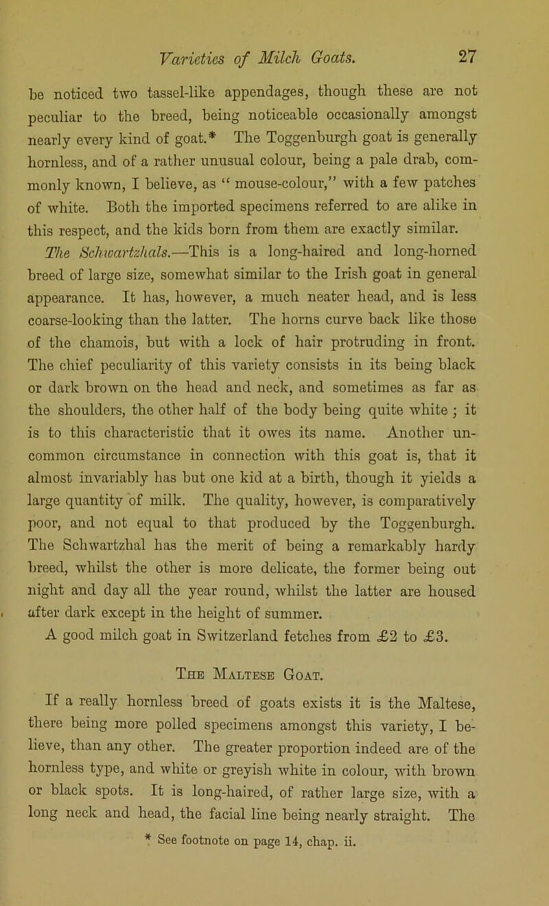 be noticed two tassel-like appendages, though these are not peculiar to the breed, being noticeable occasionally amongst nearly every kind of goat.* The Toggenburgh goat is generally hornless, and of a rather unusual colour, being a pale drab, com- monly known, I believe, as “ mouse-colour,” with a few patches of white. Both the imported specimens referred to are alike in this respect, and the kids born from them are exactly similar. The Schwartz/ials.—This is a long-haired and long-horned breed of large size, somewhat similar to the Irish goat in general appearance. It has, however, a much neater head, and is less coarse-looking than the latter. The horns curve back like those of the chamois, but with a lock of hair protruding in front. The chief peculiarity of this variety consists in its being black or dark brown on the head and neck, and sometimes as far as the shoulders, the other half of the body being quite white 3 it is to this characteristic that it owes its name. Another un- common circumstance in connection with this goat is, that it almost invariably has but one kid at a birth, though it yields a large quantity of milk. The quality, however, is comparatively poor, and not equal to that produced by the Toggenburgh. The Schwartzhal has the merit of being a remarkably hardy breed, whilst the other is more delicate, the former being out night and day all the year round, whilst the latter are housed after dark except in the height of summer. A good milch goat in Switzerland fetches from £2 to £3. The Maltese Goat. If a really hornless breed of goats exists it is the Maltese, there being more polled specimens amongst this variety, I be- lieve, than any other. The greater proportion indeed are of the hornless type, and white or greyish white in colour, with brown or black spots. It is long-haired, of rather large size, witli a long neck and head, the facial line being nearly straight. The * See footnote on page 14, chap. ii.