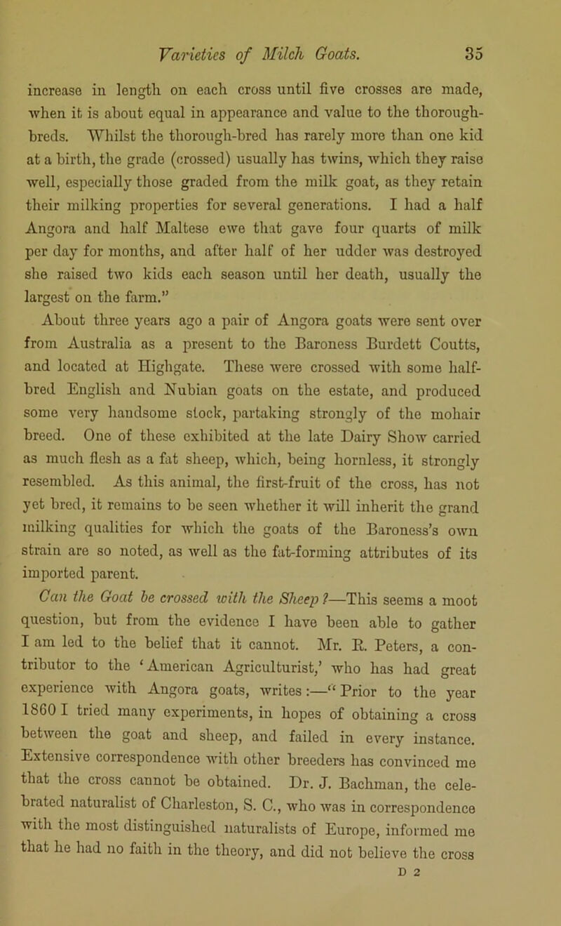 increase in length on each cross until five crosses are made, when it is about equal in appearance and value to the thorough- breds. Whilst the thorough-bred has rarely more than one kid at a birth, the grade (crossed) usually has twins, which they raise well, especially those graded from the milk goat, as they retain their milking properties for several generations. I had a half Angora and half Maltese ewe that gave four quarts of milk per day for months, and after half of her udder was destroyed she raised two kids each season until her death, usually the largest on the farm.” About three years ago a pair of Angora goats were sent over from Australia as a present to the Baroness Burdett Coutts, and located at Highgate. These were crossed with some half- bred English and Nubian goats on the estate, and produced some very handsome slock, partaking strongly of the mohair breed. One of these exhibited at the late Dairy Show carried as much flesh as a fat sheep, which, being hornless, it strongly resembled. As this animal, the first-fruit of the cross, has not yet bred, it remains to be seen whether it will inherit the grand milking qualities for which the goats of the Baroness’s own strain are so noted, as well as the fat-forming attributes of its imported parent. Can the Goat he crossed with the Sheep ?—This seems a moot question, but from the evidence I have been able to gather I am led to the belief that it cannot. Mr. E. Peters, a con- tributor to the ‘American Agriculturist,’ who has had great experience with Angora goats, writes :—“ Prior to the year 1860 I tried many experiments, in hopes of obtaining a cross between the goat and sheep, and failed in every instance. Extensive correspondence with other breeders has convinced me that the cross cannot be obtained. Dr. J. Bachman, the cele- brated naturalist of Charleston, S. C., who was in correspondence with the most distinguished naturalists of Europe, informed me that he had no faith in the theory, and did not believe the cross D 2