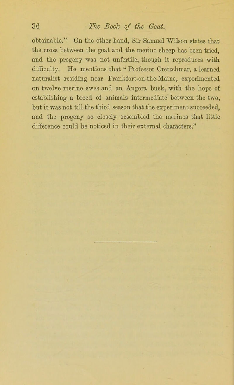 obtainable.” On the other hand, Sir Samuel Wilson states that the cross between the goat and the merino sheep has been tried, and the progeny was not unfertile, though it reproduces with difficulty. He mentions that “ Professor Cretzchmar, a learned naturalist residing near Prankfort-on-the-Maine, experimented on twelve merino ewes and an Angora buck, with the hope of establishing a breed of animals intermediate between the two, but it was not till the third season that the experiment succeeded, and the progeny so closely resembled the merinos that little difference could be noticed in their external characters.”
