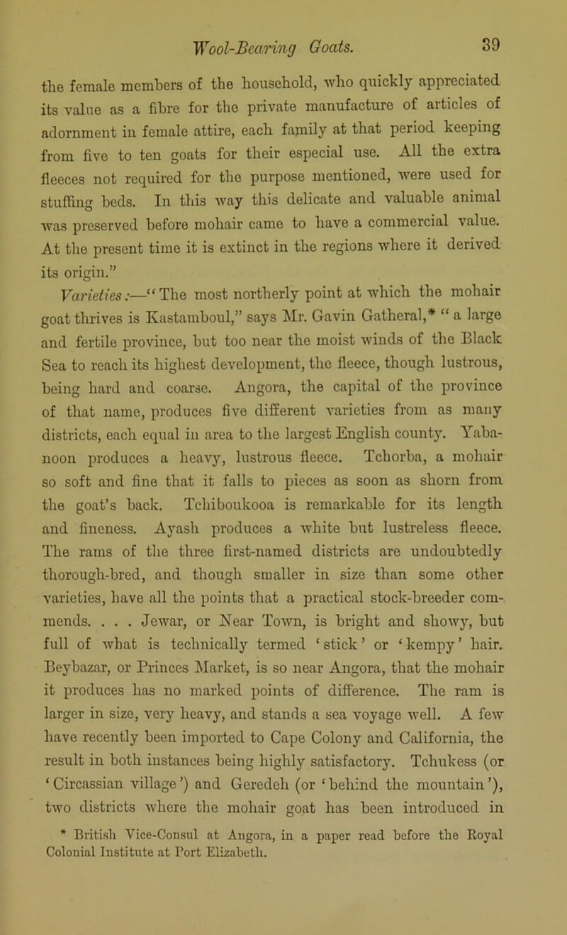 the female members of the household, who quickly appreciated its value as a fibre for the private manufacture of articles of adornment in female attire, each fajnily at that period keeping from live to ten goats for their especial use. All the extra fleeces not required for the purpose mentioned, were used for stuffing beds. In this way this delicate and valuable animal was preserved before mohair came to have a commercial value. At the present time it is extinct in the regions where it derived its origin.” Varieties:—“The most northerly point at which the mohair goat thrives is Kastamboul,” says Mr. Gavin Gatheral,* “ a large and fertile province, but too near the moist winds of the Black Sea to reach its highest development, the fleece, though lustrous, being hard and coarse. Angora, the capital of the province of that name, produces live different varieties from as many districts, each equal in area to the largest English county. Yaba- noon produces a heavy, lustrous fleece. Tchorba, a mohair so soft and fine that it falls to pieces as soon as shorn from the goat’s back. Tchiboukooa is remarkable for its length and fineness. Ayash produces a white but lustreless fleece. The rams of the three first-named districts are undoubtedly thorough-bred, and though smaller in size than some other varieties, have all the points that a practical stock-breeder com- mends. . . . Jewar, or Near Town, is bright and showy, but full of what is technically termed ‘ stick ’ or ‘ kempy ’ hair. Beybazar, or Princes Market, is so near Angora, that the mohair it produces has no marked points of difference. The ram is larger in size, very heavy, and stands a sea voyage well. A few have recently been imported to Cape Colony and California, the result in both instances being highly satisfactory. Tcliukess (or ‘Circassian village’) and Geredeh (or ‘behind the mountain’), two districts where the mohair goat has been introduced in * British Vice-Consul at Angora, in a paper read before the Royal Colonial Institute at Port Elizabeth.