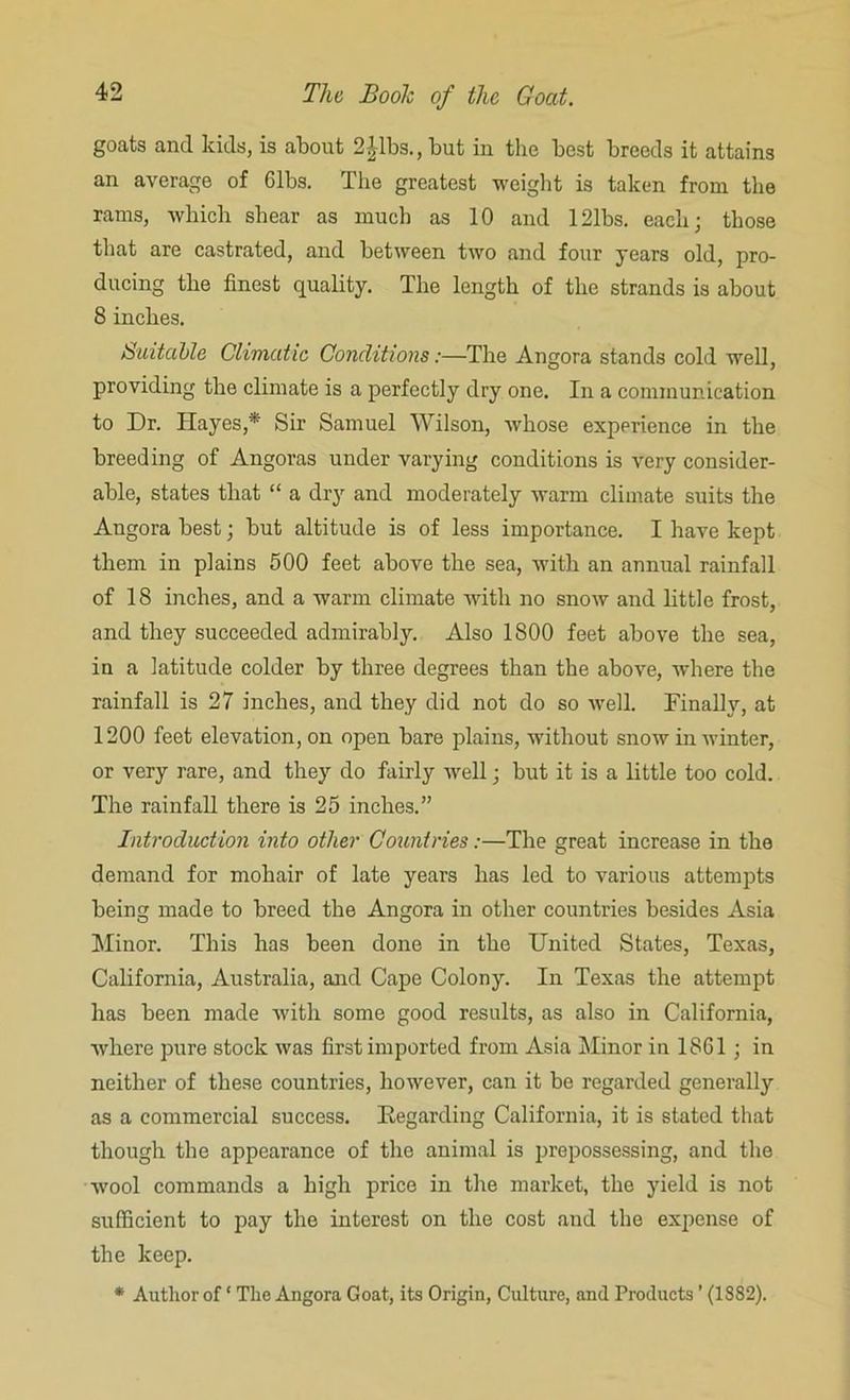 goats and kids, is about 2|lbs., but in the best breeds it attains an average of 61bs. The greatest weight is taken from the rams, which shear as much as 10 and 121bs. each; those that are castrated, and between two and four years old, pro- ducing the finest quality. The length of the strands is about 8 inches. Suitable Climatic Conditions:—The Angora stands cold well, providing the climate is a perfectly dry one. In a communication to Dr. Hayes,* Sir Samuel Wilson, whose experience in the breeding of Angoras under varying conditions is very consider- able, states that “ a dry and moderately warm climate suits the Angora best; but altitude is of less importance. I have kept them in plains 500 feet above the sea, with an annual rainfall of 18 inches, and a warm climate with no snow and little frost, and they succeeded admirably. Also 1800 feet above the sea, in a latitude colder by three degrees than the above, where the rainfall is 27 inches, and they did not do so well. Finally, at 1200 feet elevation, on open bare plains, without snow in winter, or very rare, and they do fairly well; but it is a little too cold. The rainfall there is 25 inches.” Introduction into other Countries:—The great increase in the demand for mohair of late years has led to various attempts being made to breed the Angora in other countries besides Asia Minor. This has been done in the United States, Texas, California, Australia, and Cape Colony. In Texas the attempt has been made with some good results, as also in California, where pure stock was first imported from Asia Minor in 1861; in neither of these countries, however, can it be regarded generally as a commercial success. Regarding California, it is stated that though the appearance of the animal is prepossessing, and the wool commands a high price in the market, the yield is not sufficient to pay the interest on the cost and the expense of the keep. * Author of ‘ The Angora Goat, its Origin, Culture, and Products ’ (1882).