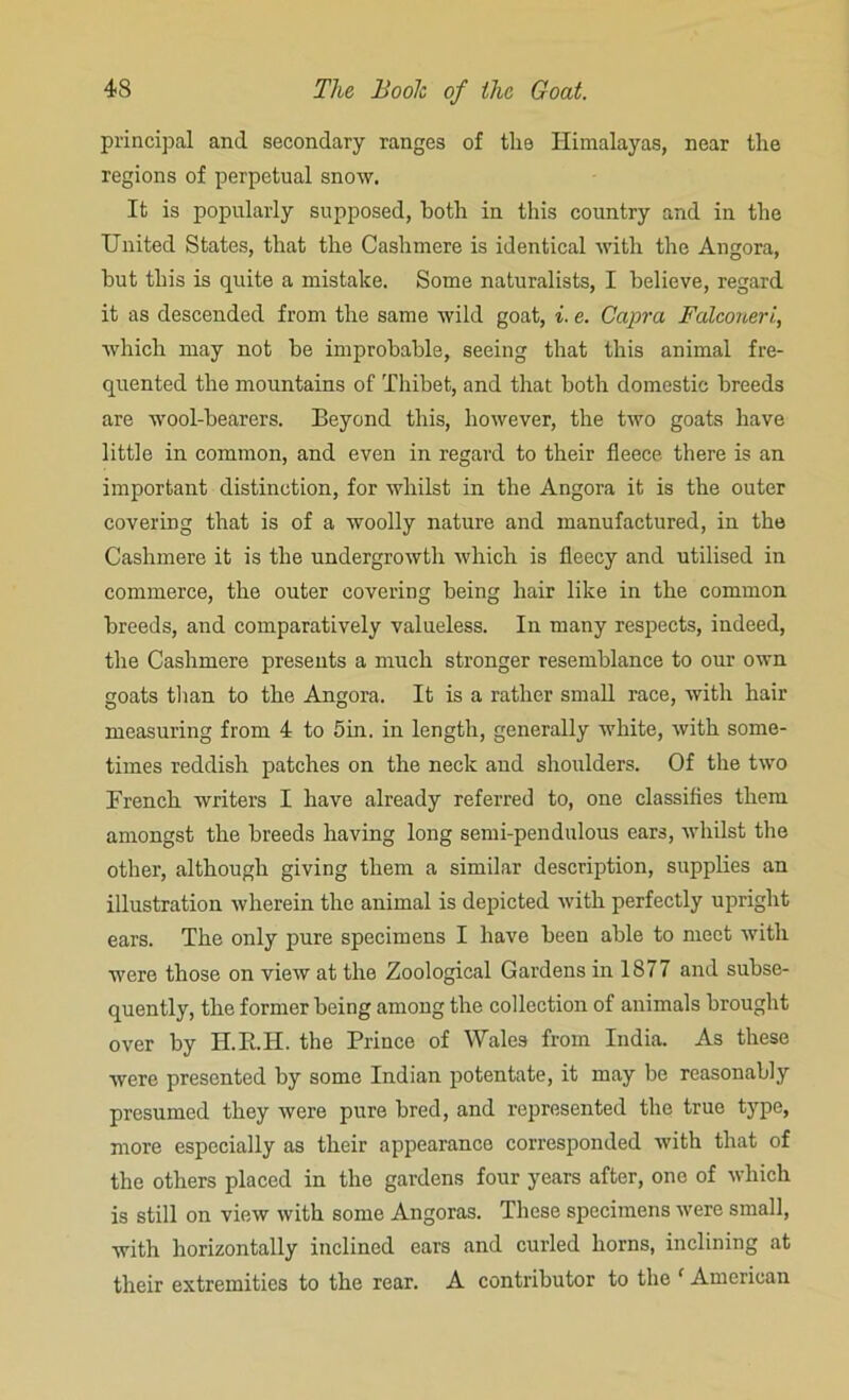 principal and secondary ranges of the Himalayas, near the regions of perpetual snow. It is popularly supposed, both in this country and in the United States, that the Cashmere is identical with the Angora, but this is quite a mistake. Some naturalists, I believe, regard it as descended from the same wild goat, i. e. Capra Falconeri, which may not be improbable, seeing that this animal fre- quented the mountains of Thibet, and that both domestic breeds are wool-bearers. Beyond this, however, the two goats have little in common, and even in regard to their fleece there is an important distinction, for whilst in the Angora it is the outer covering that is of a woolly nature and manufactured, in the Cashmere it is the undergrowth which is fleecy and utilised in commerce, the outer covering being hair like in the common breeds, and comparatively valueless. In many respects, indeed, the Cashmere presents a much stronger resemblance to our own goats than to the Angora. It is a rather small race, with hair measuring from 4 to 5in. in length, generally white, with some- times reddish patches on the neck and shoulders. Of the two French writers I have already referred to, one classifies them amongst the breeds having long semi-pendulous ears, whilst the other, although giving them a similar description, supplies an illustration wherein the animal is depicted with perfectly upright ears. The only pure specimens I have been able to meet with were those on view at the Zoological Gardens in 1877 and subse- quently, the former being among the collection of animals brought over by IT.R.H. the Prince of Wales from India. As these were presented by some Indian potentate, it may be reasonably presumed they were pure bred, and represented the true type, more especially as their appearance corresponded with that of the others placed in the gardens four years after, one of which is still on view with some Angoras. These specimens were small, with horizontally inclined ears .and curled horns, inclining at their extremities to the rear. A contributor to the c American