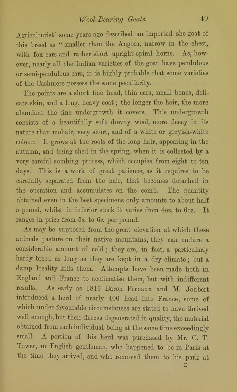 Agriculturist ’ some years ago described an imported she-goat of this breed as “ smaller than the Angora, narrow in the chest, with fox ears and rather short upright spiral horns. As, how- ever, nearly all the Indian varieties of the goat have pendulous or semi-pendulous ears, it is highly probable that some varieties of the Cashmere possess the same peculiarity. The points are a short fine head, thin ears, small bones, deli- cate skin, and a long, heavy coat; the longer the hair, the more abundant the fine undergrowth it covers. This undergrowth consists of a beautifully soft downy wool, more fleecy in its nature than mohair, very short, and of a white or greyish-white colour. It grows at the roots of the long hair, appearing in the autumn, and being shed in the spring, when it is collected by a very careful combing process, which occupies from eight to ten days. This is a work of great patience, as it requires to be carefully separated from the hair, that becomes detached in the operation and accumulates on the comb. The quantity obtained even in the best specimens only amounts to about half a pound, whilst in inferior stock it varies from 4oz. to 6oz. It ranges in price from 5s. to 6s. per pound. As may be supposed from the great elevation at which these animals pasture on their native mountains, they can endure a considerable amount of cold; they are, in fact, a particularly hardy breed as long as they are kept in a dry climate; but a damp locality kills them. Attempts have been made both in England and France to acclimatise them, but with indifferent results. As early as 1816 Baron Eernaux and M. Joubert introduced a herd of nearly 400 head into France, some of which under favourable circumstances are stated to have thrived well enough, but their fleeces degenerated in quality, the material obtained from each individual being at the same time exceedingly small. A portion of this herd was purchased by Mr. C. T. Tower, an English gentleman, who happened to be in Paris at the time they arrived, and who removed them to his park at E