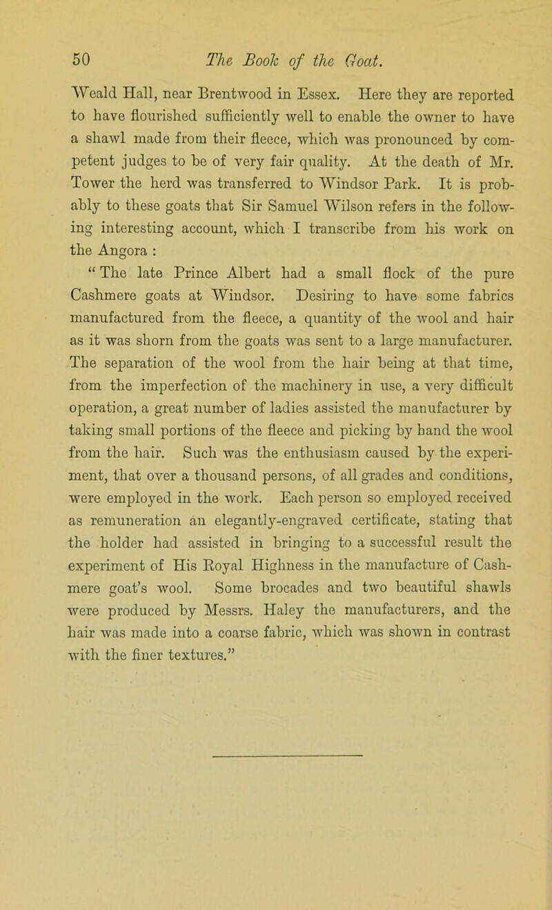 Weald Hall, near Brentwood in Essex. Here they are reported to have flourished sufficiently well to enable the owner to have a shawl made from their fleece, which was pronounced by com- petent judges to be of very fair quality. At the death of Mr. Tower the herd was transferred to Windsor Park. It is prob- ably to these goats that Sir Samuel Wilson refers in the follow- ing interesting account, which I transcribe from his work on the Angora : “ The late Prince Albert had a small flock of the pure Cashmere goats at Windsor. Desiring to have some fabrics manufactured from the fleece, a quantity of the wool and hair as it was shorn from the goats was sent to a large manufacturer. The separation of the wool from the hair being at that time, from the imperfection of the machinery in use, a very difficult operation, a great number of ladies assisted the manufacturer by taking small portions of the fleece and picking by hand the wool from the hair. Such was the enthusiasm caused by the experi- ment, that over a thousand persons, of all grades and conditions, were employed in the work. Each person so employed received as remuneration an elegante-engraved certificate, stating that the holder had assisted in bringing to a successful result the experiment of His Itoyal Highness in the manufacture of Cash- mere goat’s wool. Some brocades and two beautiful shawls were produced by Messrs. Haley the manufacturers, and the hair was made into a coarse fabric, which was shown in contrast with the finer textures.”