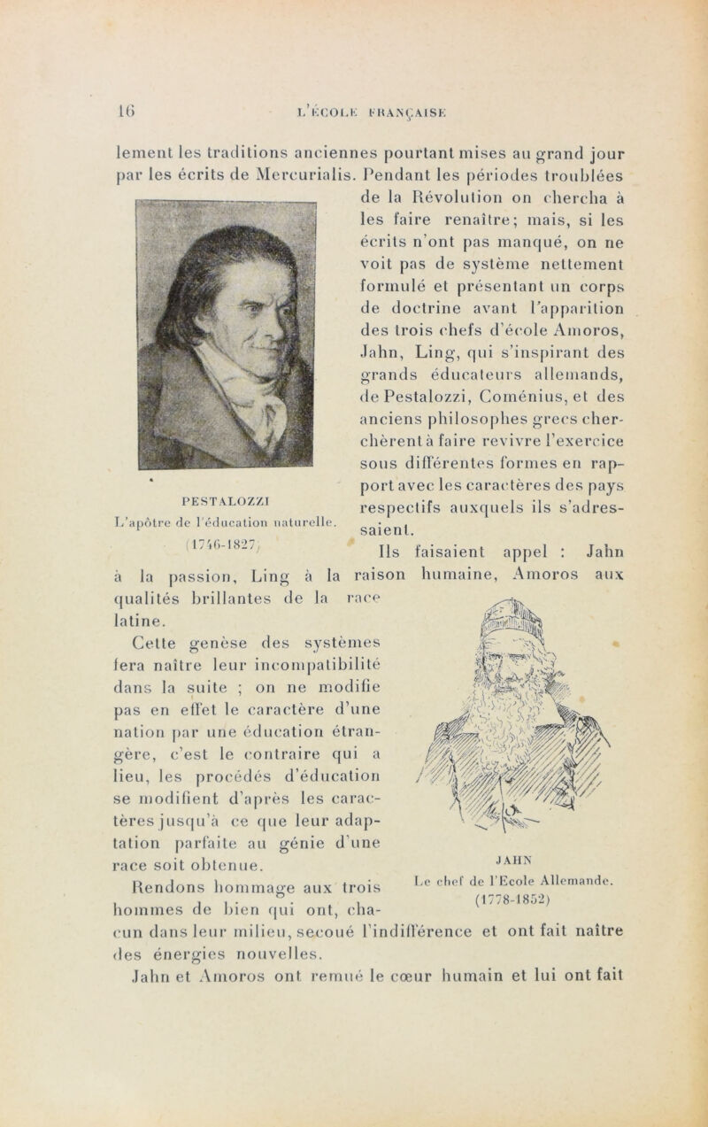 lement les traditions anciennes pourtant mises au grand jour par les écrits de Mercurialis. Pendant les périodes troublées de la Révolution on chercha à les faire renaître; mais, si les écrits n’ont pas manqué, on ne voit pas de système nettement formulé et présentant un corps de doctrine avant l’apparition des trois chefs d’école Amoros, Jahn, Ling, qui s’inspirant des grands éducateurs allemands, de Pestalozzi, Coménius, et des anciens philosophes grecs cher- chèrent à faire revivre l’exercice sous différentes formes en rap- port avec les caractères des pays respectifs auxquels ils s’adres- saient. Ils faisaient appel : Jahn à la passion, Ling à la raison humaine, Amoros aux qualités brillantes de la race latine. Celte genèse des systèmes lera naître leur incompatibilité dans la suite ; on ne modifie pas en effet le caractère d’une nation par une éducation étran- gère, c’est le contraire qui a lieu, les procédés d’éducation se modifient d’après les carac- tères jusqu’à ce que leur adap- tation parfaite au génie d’une race soit obtenue. PESTALOZZI L’apôtre de l'éducation naturelle. (1746-1827; Rendons hommage aux trois JAHN Le chef de l’Ecole Allemande. (1778-1852) hommes de bien qui ont, cha- cun dans leur milieu, secoué l’indifférence et ont fait naître des énergies nouvelles. Jahn et Amoros ont remué le cœur humain et lui ont fait