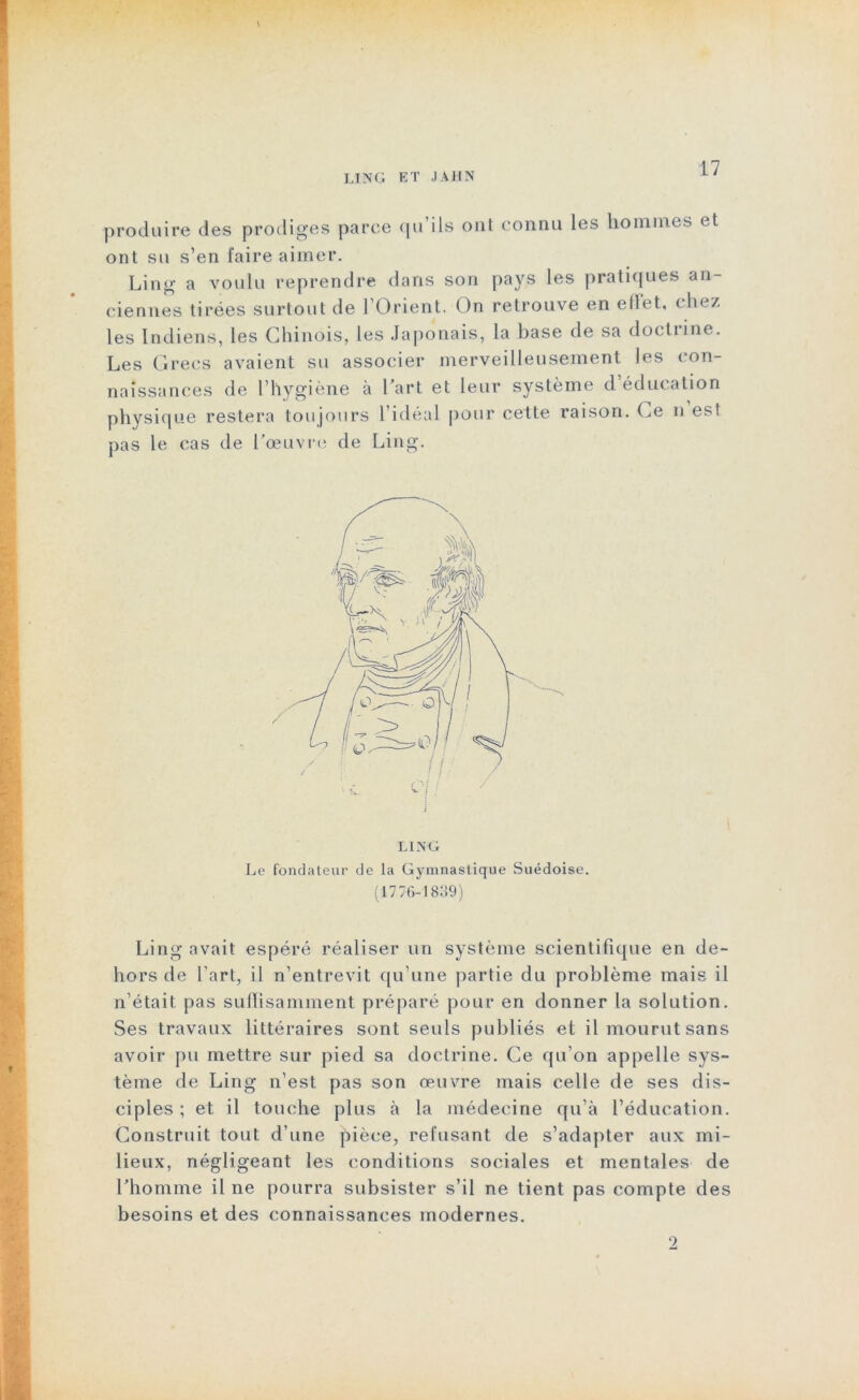 ljng et jahn •produire des prodiges parce qu’ils ont connu les hommes et ont su s’en faire aimer. Ling a voulu reprendre dans son pays les pratiques an- ciennes tirées surtout de l’Orient. On retrouve en ellet, chez les Indiens, les Chinois, les Japonais, la base de sa doctrine. Les Grecs avaient su associer merveilleusement les con- naissances de l’hygiène à l’art et leur système d éducation physique restera toujours l’idéal pour cette raison. Ce n est pas le cas de l’œuvre de Ling. Le fondateur de la Gymnastique Suédoise. (1776-1839) Ling avait espéré réaliser un système scientifique en de- hors de l’art, il n’entrevit qu’une partie du problème mais il n’était pas suffisamment préparé pour en donner la solution. Ses travaux littéraires sont seuls publiés et il mourut sans avoir pu mettre sur pied sa doctrine. Ce qu'on appelle sys- tème de Ling n’est pas son œuvre mais celle de ses dis- ciples ; et il touche plus à la médecine qu'à l’éducation. Construit tout d’une pièce, refusant de s’adapter aux mi- lieux, négligeant les conditions sociales et mentales de l’homme il ne pourra subsister s’il ne tient pas compte des besoins et des connaissances modernes.