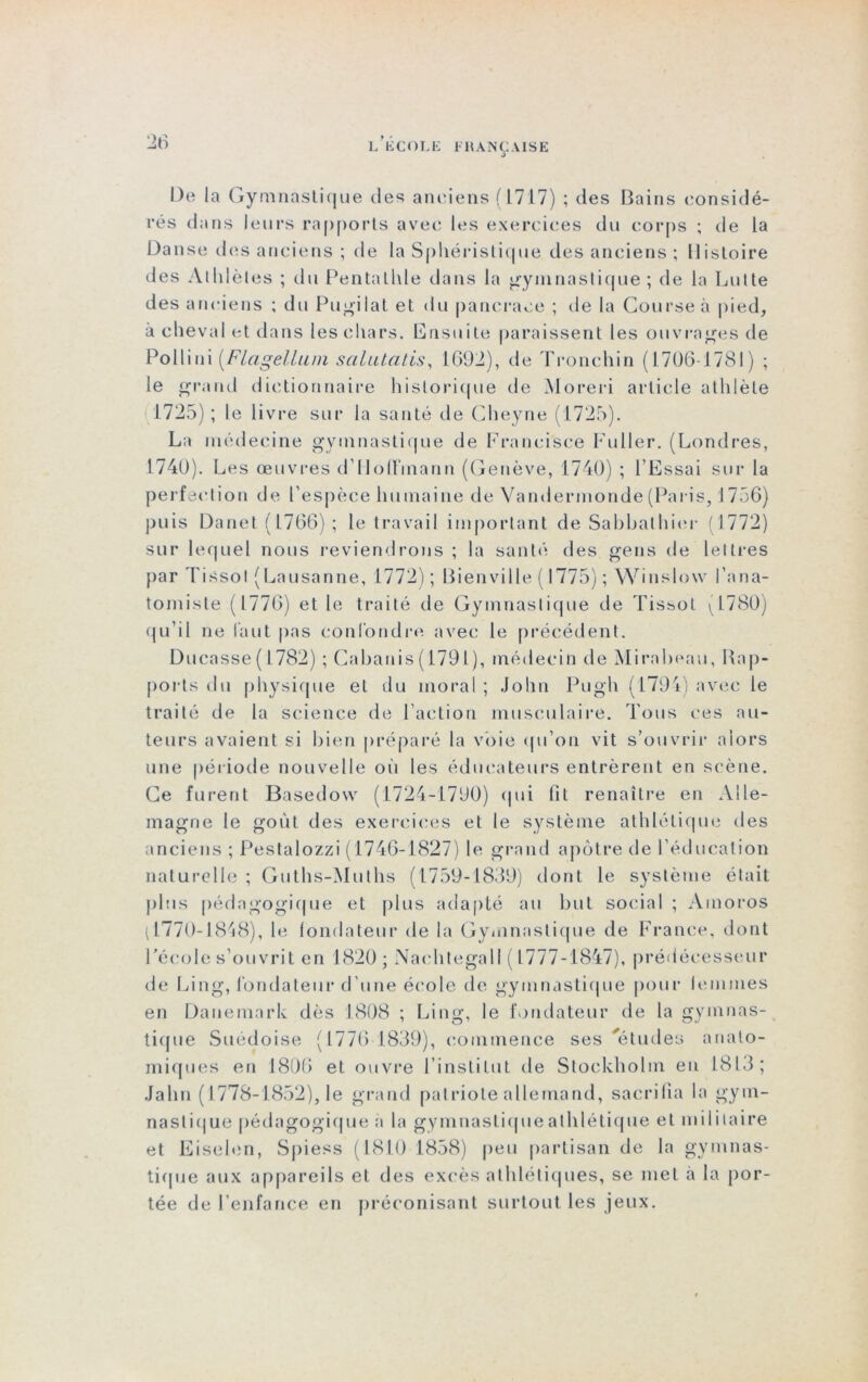 De la Gymnastique de6; anciens {L717) ; des Bains considé- rés dans leurs rapports avec les exercices du corps ; de la Danse des anciens ; de la Spliéristique des anciens ; Histoire des Alldèles ; du Pentalhle dans la gymnastique ; de la Lutte des anciens ; du Pugilat et du pancrace ; de la Course à pied, à cheval et dans les chars. Ensuite paraissent les ouvrages de Pollini (Flagelluin scilutatis, 1602), de Tronchin (1706 1781) ; le grand dictionnaire historique de Moreri article athlète 1725); le livre sur la santé de Cheyne (1725). La médecine gymnastique de Franci'sce Fuller. (Londres, 1740). Les œuvres d’Hoffmann (Genève, 1740) ; l’Essai sur la perfection de l’espèce humaine de Vandermonde(Paris, J756) puis Danet (1766) ; le travail important de Sabbalhier (1772) sur lequel nous reviendrons ; la santé des gens de lettres par Tissot (Lausanne, 1772) ; Bienville ( 1775) ; Winslovv l’ana- tomiste (1776) et le traité de Gymnastique de Tissot (1780) qu’il ne faut pas confondre avec le précédent. Durasse ( 1782) ; Cabanis (1791), médecin de Mirabeau, Rap- ports du physique et du moral; John Pugh (1794) avec le traité de la science de l’action musculaire. Tous ces au- teurs avaient si bien préparé la voie qu’on vit s’ouvrir alors une période nouvelle où les éducateurs entrèrent en scène. Ce furent Basedow (1724-1790) qui fit renaître en Alle- magne le goût des exercices et le système athlétique des anciens ; Pestalozzi (1746-1827) le grand apôtre de l’éducation naturelle; Guths-Muths (1759-1839) dont le système était plus pédagogique et plus adapté au but social ; Ainoros (1770-1848), le fondateur de la Gymnastique de France, dont l’école s’ouvrit en 1820 ; Nachtegall ( 1777-1847), prédécesseur de Ling, fondateur d’une école de gymnastique pour femmes en Danemark dès 1808 ; Ling, le fondateur de la gymnas- tique Suédoise (1776 1839), commence ses 'études anato- miques en 1806 et ouvre l’institut de Stockholm en 1813; Jalin ( 1778-1852), le grand patriote allemand, sacrifia la gym- nastique pédagogique a la gymnastique athlétique et militaire et Eiselen, Spiess (1810 1858) peu partisan de la gymnas- tique aux appareils et des excès athlétiques, se met à la por- tée de l’enfance en préconisant surtout les jeux.