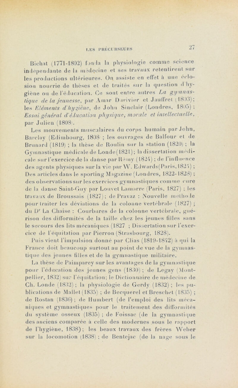 Biehat (1771-1802) fonda la physiologie comme science indépendante de la médecine et ses travaux retentirent sut les productions ultérieures. On assiste en effet à une éclo- sion nourrie de thèses et de traités sur la question d hy- giène ou de l’éducation. Ce sont entre autres La gymnas- tique de la jeunesse, par Amar Durivier et Jauflret (1803); les Eléments d'hygiène, de John Sinclair (Londres, 180o) ; Essai général d éducation physique, morale et intellectuelle , par Julien (1808'. Les mouvements musculaires du corps humain par John, Barclay (Edimbourg, 1808 ; les ouvrages de Balfour et de Brunnrd (1819) ; la thèse de Roui in sur la station (1820) ; la Gymnastique médicale de Londe( 1821 ) ; la dissertation medi- cale sur l’exercice de la danse par R ony ( 1824) ; de l’influence des agents physiques sur la vie par \Y. Edwards(Paris, I82'i) ; Des articles dans le sporting Magazine (Londres, 1822-1828) ; des observations sur les exercices gymnasl iques coin me cure de la danse Saint-Guy par Louvet Lamarre (Paris, 1827) ; les travaux de Broussais (1827); de Pravaz : Nouvelle méthode pour traiter les déviations de la colonne vertébrale (1827); du Dr La Chaise : Courbures de la colonne vertébrale, gué- rison des difformités de la taille chez les jeunes filles sans le secours des lits mécaniques (1827 ; Dissertation sur l’exer- cice de l’équitation par Pierron (Strasbourg, 1828). Puis vient l’impulsion donné par Clias (1819-1842) à qui la France doit beaucoup surtout au point de vue de la gvmuas- tique des jeunes filles et de la gymnastique militaire. La thèse de Painiparey sur les avantages de la gymnastique pour l’éducation des jeunes gens (1830) ; de Legay (Mont- pellier, 1832) sur l'équitation; le Dictionnaire de médecine de Ch. Londe (1832); la physiologie de Gerdy (1832); les pu- blications de Mallet (1835) ; de Becquerel et Breschel (1835) ; de Piostan (1836); de Humbert (de l’emploi des lits méca- niques et gymnastiques pour le traitement des difformités du système osseux (1835) ; de Foissac (de la gymnastique des anciens comparée à celle des modernes sous le rapport de l'hygiène, 1838); les beaux travaux des frères Weber sur la locomotion (1838) ; de Bentejac (de la nage sous le