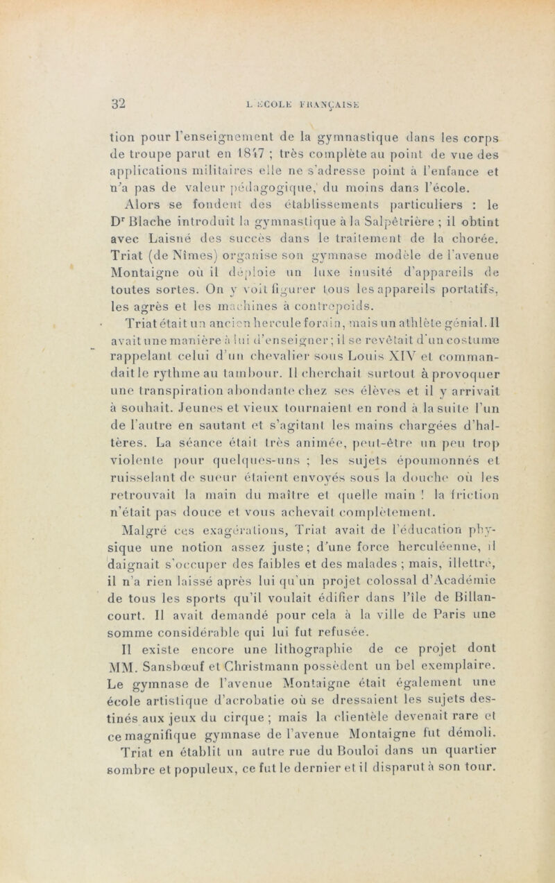 3 tion pour l’enseignement de la gymnastique dans les corps de troupe parut en 18 *7 ; très complète au point de vue des applications militaires elle ne s'adresse point à l’enfance et n’a pas de valeur pédagogique,' du moins dans l’école. Alors se fondent des établissements particuliers : le DrBlache introduit la gymnastique à la Salpêtrière ; il obtint avec Laisné des succès dans le traitement de la chorée. Triât (de Nîmes) organise son gymnase modèle de l'avenue Montaigne où il déploie un luxe inusité d’appareils de toutes sortes. On y voit figurer tous les appareils portatifs, les agrès et les machines à contrepoids. Triât était un ancien hercule forain, mais un athlète génial. Il avait une manière à lui d’enseigner; il se revêtait d’un costume rappelant celui d’un chevalier sous Louis XIV et comman- dait le rythme au tambour. Il cherchait surtout à provoquer une transpiration abondante chez ses élèves et il y arrivait à souhait. Jeunes et vieux tournaient en rond à la suite l’un de l’autre en sautant et s’agitant les mains chargées d’hal- tères. La séance était très animée, peut-être un peu trop violente pour quelques-uns ; les sujets époumonnés et ruisselant de sueur étaient envoyés sous la douche où les retrouvait la main du maître et quelle main ! la friction n’était pas douce et vous achevait complètement. Malgré ces exagérations, Triât avait de l’éducation phy- sique une notion assez juste; d’une force herculéenne, il daignait s’occuper des faibles et des malades ; mais, illettre, il n’a rien laissé après lui qu'un projet colossal d’Académie de tous les sports qu’il voulait édifier dans l’île de Billan- court. Il avait demandé pour cela à la ville de Paris une somme considérable qui lui fut refusée. Il existe encore une lithographie de ce projet dont MM. Sansbœuf et Christmann possèdent un bel exemplaire. Le gymnase de l’avenue Montaigne était également une école artistique d’acrobatie où se dressaient les sujets des- tinés aux jeux du cirque; mais la clientèle devenait rare et ce magnifique gymnase de l’avenue Montaigne fut démoli. Triât en établit un autre rue du Bouloi dans un quartier sombre et populeux, ce fut le dernier et il disparut à son tour.