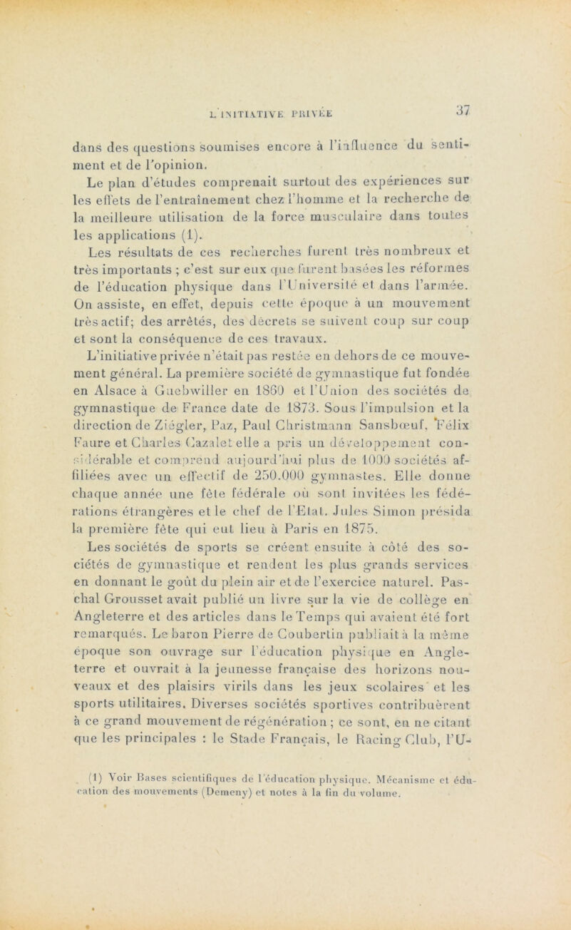 dans des questions soumises encore à l’influence du senti- ment et de l’opinion. Le plan d’études comprenait surtout des expériences sur les effets de l’entraînement chez l’homme et la recherche de la meilleure utilisation de la force musculaire dans toutes les applications (1). Les résultats de ces recherches furent très nombreux et très importants ; c’est sur eux que furent basées les réformes de l’éducation physique dans l’Université et dans l’armée. On assiste, en effet, depuis cette époque à un mouvement très actif; des arrêtés, des décrets se suivent coup sur coup et sont la conséquence de ces travaux. L’initiative privée n’était pas restée en dehors de ce mouve- ment général. La première société de gymnastique fut fondée en Alsace à Guebwiller en 1860 et l’Union des sociétés de gymnastique de France date de 1873. Sous l’impulsion et la direction de Ziégler, Paz, Paul Christmann Sanshœuf, ‘Félix Faure et Charles Cazalet elle a pris un développement con- sidérable et comprend aujourd’hui plus de 1000 sociétés af- filiées avec un effectif de 250.000 gymnastes. Elle donne chaque année une fêle fédérale où sont invitées les fédé- rations étrangères et le chef de l’Etal. Jules Simon présida la première fête qui eut lieu à Paris en 1875. Les sociétés de sports se créent ensuite à côté des so- ciétés de gymnastique et rendent les plus grands services en donnant le goût du plein air et de l’exercice naturel. Pas- clial Grousset avait publié un livre sur la vie de collège en Angleterre et des articles dans le Temps qui avaient été fort remarqués. Le baron Pierre de Côubertin publiait à la même époque son ouvrage sur l’éducation physique en Angle- terre et ouvrait à la jeunesse française des horizons nou- veaux et des plaisirs virils dans les jeux scolaires et les sports utilitaires. Diverses sociétés sportives contribuèrent à ce grand mouvement de régénération ; ce sont, en ne citant que les principales : le Stade Français, le Racing Club, l’U- (1) Voir Bases scientifiques de l’éducation physique. Mécanisme et édu- cation des mouvements (Demeny) et notes à la fin du volume.