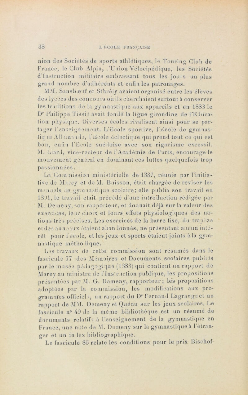 nion des Sociétés de s[>orts athlétiques, le Tou ring Club de France, le Club Alpin, .’Union Vélocipédique, les Sociétés d’instruction militaire embrassant tous les jours un plus grand nombre d’adhérents et enfin les patronages. MM. Sansbæuf et Sthrély avaient organisé entre les élèves des lycées des concours où ils cherchaient surtout à conserver les traditions de la gymnastique aux appareils et en 1883 le Dr Philippe Tissié avait fondé la ligue girondine de l’EJuca* lion physique. Diverses écoles rivalisent ainsi pour se par- tager l'enseignement. L'Ecole sportive, l’Ecole de gyninas- tiq te Ail ;m »u le, l’E mie éclectique qui prend tout ce qui est bon, enfin l’Ecole sué loise avec son rigorisme excessif. M. Liard, vice-recteur de l’Académie de Paris, encourage le mouvement général en dominant ces luttes quelquefois trop passionnées. La Commission ministérielle de 1387, réunie par l’initia- tive de M irey et de M. Buisson, était chargée de reviser les îTi'iiuels de gymnastique scolaire; elle publia son travail en 13JI, le travail était précédé d’une introduction rédigée par M. Demeuy, son rapporteur, et donnait déjà sur la valeur des exercices, leur choix et leurs effets physiologiques des no- tions très précises. Les exercices de la barre fixe, du Iran ze et des an non il x étaient abandonnés, ne présentant aucun inté- rêt pour l’école, et les jeux et sports étaient joints à la gym- nastique inétho lique. L^s travaux de cette commission sont résumés dans le fascicule 77 des Mémoires et Documents scolaires publiés par le musée pédagogique (L3S3) qui contient un rapport de Marey au ministre de l’inslr.iclion publique, les propositions présentées par M. G. Demeny, rapporteur; les propositions adoptées par la commission, les modifications aux pro- grammas officiel g un rapport du I)r Fernand Lagrange et un rapport de MM. Demeny et Quénu sur les jeux scolaires. Le fascicule n° 40 de la même bibliothèque est un résumé de documents rela ! if s à l enseignement de la gymnastique en France, une note de M. Demeny sur la gymnastique à l’étran- ger et un in lex bibliographique. Le fascicule SG relate les conditions pour le prix Bischof-