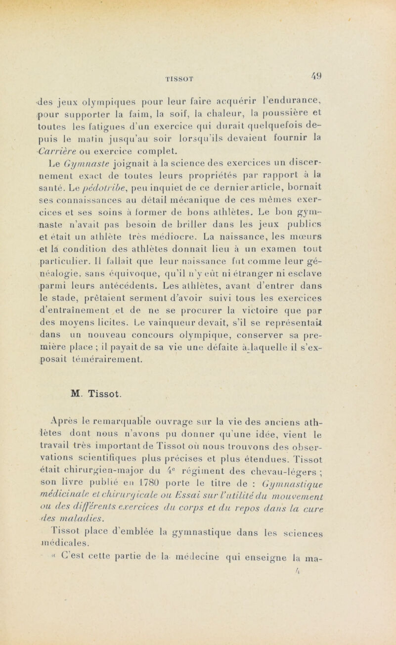 des jeux olympiques pour leur faire acquérir 1 endurance, pour supporter la faim, la soif, la chaleur, la poussière et toutes les fatigues d’un exercice qui durait quelquefois de- puis le matin jusqu’au soir lorsqu’ils devaient tournir la Carrière ou exercice complet. Le Gymnaste joignait à la science des exercices un discer- nement exact de toutes leurs propriétés par rapport à la santé. Le péciotribe, peu inquiet de ce dernier article, bornait ses connaissances au détail mécanique de ces mêmes exer- cices et ses soins à former de bons athlètes. Le bon gym- naste n’avait pas besoin de briller dans les jeux publics et était un athlète très médiocre. La naissance, les mœurs et la condition des athlètes donnait lieu à un examen tout particulier.il fallait que leur naissance fut comme leur gé- néalogie. sans équivoque, qu’il n’y eût ni étranger ni esclave parmi leurs antécédents. Les athlètes, avant d’entrer dans le stade, prêtaient serment d'avoir suivi tous les exercices d’entraînement et de ne se procurer la victoire que par des moyens licites. Le vainqueur devait, s’il se représentait dans un nouveau concours olympique, conserver sa pre- mière place ; il payait de sa vie une défaite à-laquelle il s’ex- posait témérairement. M. Tissot. Après le remarquable ouvrage sur la vie des anciens ath- lètes dont nous n’avons pu donner qu’une idée, vient le travail très important de Tissot où nous trouvons des obser- vations scientifiques plus précises et plus étendues. Tissot était chirurgien-major du 4e régiment des chevau-légers ; son livre publié en 1780 porte le titre de : Gymnastique médicinale et chirunjicale ou Essai sur Vutilité du mouvement ou des différents exercices du corps et du repos dans la cure des maladies. I issot place d’emblée la gymnastique dans les sciences médicales. « C’est cette partie de la médecine qui enseigne la ma-