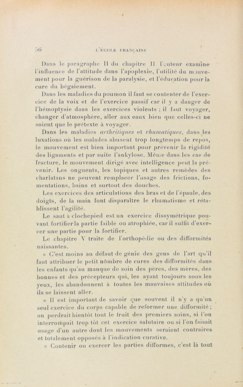 :>6 J-’l<;COI.K I IIANÇAISK Dans le paragraphe 11 du chapitre 11 l'auteur examine l'influence de l’attitude dans l’apoplexie, l’utilité du mouve- ment pour la guérison de la paralysie, et l’éducation pour la cure du bégaiement. Dans les maladies du poumon il faut se contenter de l’exer- cice de la voix et de l’exercice passif car il y a danger de l’hémoptysie dans les exercices violents ; il faut voyager, changer d’atmosphère, aller aux eaux bien (pie celles-ci ne soient que le prétexte à voyager. Dans les maladies arthritiques et rhumatiques, dans les luxations ou les malades abusent trop longtemps de repos, le mouvement est bien important pour prévenir la rigidité des ligaments et par suite l’ankylose. Même dans les cas de fracture, le mouvement dirigé avec intelligence peut la pré- venir. Les onguents, les topiques et autres remèdes des charlatans ne peuvent remplacer l’usage des frictions, fo- mentations, bains et surtout des douches. Les exercices des articulations des bras et de l'épaule, des doigts, de la main font disparaître le rhumatisme et réta- blissent l’agilité. Le saut à clochepied est un exercice dissymétrique pou- vant fortifier la partie faible ou atrophiée, car il suifit d’exer- cer une partie pour la fortifier. Le chapitre Y traite de l’orthopédie ou des difformités naissan tes. « C’est moins au défaut de génie des gens de l’art qu’il faut attribuer 1e petit nômbre de cures des difformités dans les enfants qu’au manque de soin des pères, des mères, des bonnes et des précepteurs qui, les ayant toujours sous les yeux, les abandonnent à toutes les mauvaises attitudes où ils se laissent aller. « Il est important de savoir que souvent il n’y a qu’un seul exercice du corps capable de reformer une difformité; on perdrait bientôt tout le fruit des premiers soins, si l’on interrompait trop tôt cet exercice salutaire ou si l’on faisait usatre d’un autre dont les mouvements seraient contraires et totalement opposés à I indication curative. « Contenir ou exercer les parties difformes, c’est là tout