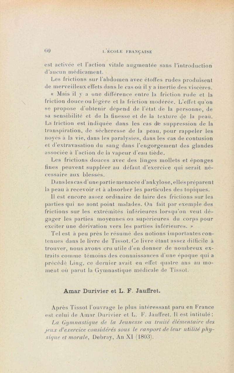 est activée et l’action vitale augmentée sans l'introduction d’aucun médicament. Les frictions sur L'abdomen avec étolTes rudes produisent de merveilleux effets dans le cas où il y a inertie des viscères. « Mais il y a une différence entre la friction rude et la friction douce ou légère et la friction modérée. L’effet qu'on se propose d obtenir dépend de L'état de la personne, de sa sensibilité et de la finesse et de la texture de la peau. La friction est indiquée dans les cas elfe suppression de la transpiration, de sécheresse de la peau, pour rappeler les noyés à la vie, dans les paralysies, dans les cas de contusion et d’extravasation du sang dans l’engorgement des glandes associée à l’action de la vapeur d’eau tiède. Les frictions douces avec des linges mollets et éponges fines peuvent suppléer au défaut d’exercice qui serait né- cessaire aux blessés. Danslescas d’une partie menacée d’ankylose, elles préparent la peau à recevoir et à absorber les particules des topiques. 11 est encore assez ordinaire de faire des frictions sur les parties qui ne sont point malades. On fait par exemple des frictions sur les extrémités inférieures lorsqu’on veut dé- gager les parties moyennes ou supérieures du corps pour exciter une dérivation vers les parties inférieures. >» Tel est à peu près le résumé des notions importantes con- tenues dans le livre de Tissot. Ce livre étant assez difficile à trouver, nous avons cru utile d’en donner de nombreux ex- traits comme témoins des connaissances d'une époque qui a précédé Ling, ce dernier avait en effet quatre ans au mo- ment où parut la Gymnastique médicale de Tissot. Amar Durivier et L. F. Jauffret. Après Tissot l’ouvrage le plus intéressant paru en France est celui de Amar Durivier et L. F. Jauffret. Il est intitulé: La Gymnastique c/e la Jeunesse cm traité élémentaire des jeux dé exercice considérés sous le ranport de leur utilité phy- sique et morale, Debray, An XI (1803).