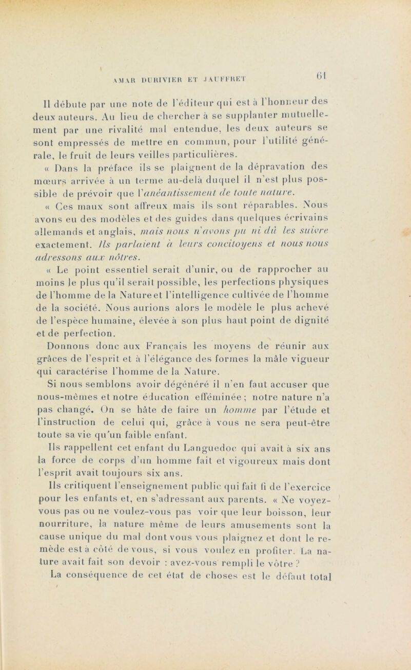 A MAR DU III VIE R ET .1 AU FURET Il débute par une note de 1 éditeur qui est a 1 honnem des deux auteurs. Au lieu de chercher à se supplanter mutuelle- ment par une rivalité mal entendue, les deux auteurs se sont empressés de mettre en commun, pour 1 utilité géné- rale, le fruit de leurs veilles particulières. « Dans la préface ils se plaignent de la dépravation des mœurs arrivée à un terme au-delà duquel il n est plus pos- sible de prévoir que Vanéantissement de toute nature. « Ces maux sont affreux mais ils sont réparables. Nous avons eu des modèles et des guides dans quelques écrivains allemands et anglais, mais nous n avons pu ni dû les suivre exactement. Us parlaient à leurs concitoyens et nous nous adressons aux nôtres. « Le point essentiel serait d’unir, ou de rapprocher au moins le plus qu’il serait possible, les perfections physiques de l’homme de la Natureet l’intelligence cultivée de l’homme de la société. Nous aurions alors le modèle le plus achevé de l’espèce humaine, élevée à son plus haut point de dignité et de perfection. Donnons donc aux Français les moyens de réunir aux grâces de l’esprit et à l’élégance des formes la mâle vigueur qui caractérise l’homme de la Nature. Si nous semblons avoir dégénéré il n’en faut accuser que nous-mêmes et notre éducation efféminée; notre nature n’a pas changé. On se hâte de faire un homme par l’étude et l’instruction de celui qui, grâce à vous ne sera peut-être toute sa vie qu’un faible enfant. Ils rappellent cet enfant du Languedoc qui avait à six ans la force de corps d’un homme fait et vigoureux mais dont l’esprit avait toujours six ans. Ils critiquent l’enseignement public qui fait fi de l’exercice pour les enfants et, en s’adressant aux parents. « Ne voyez- vous pas ou ne voulez-vous pas voir que leur boisson, leur nourriture, la nature même de leurs amusements sont la cause unique du mal dont vous vous plaignez et dont le re- mède est à côté devons, si vous voulez en profiter. La na- ture avait fait son devoir : avez-vous rempli le vôtre ? La conséquence de cet état de choses est le défaut total