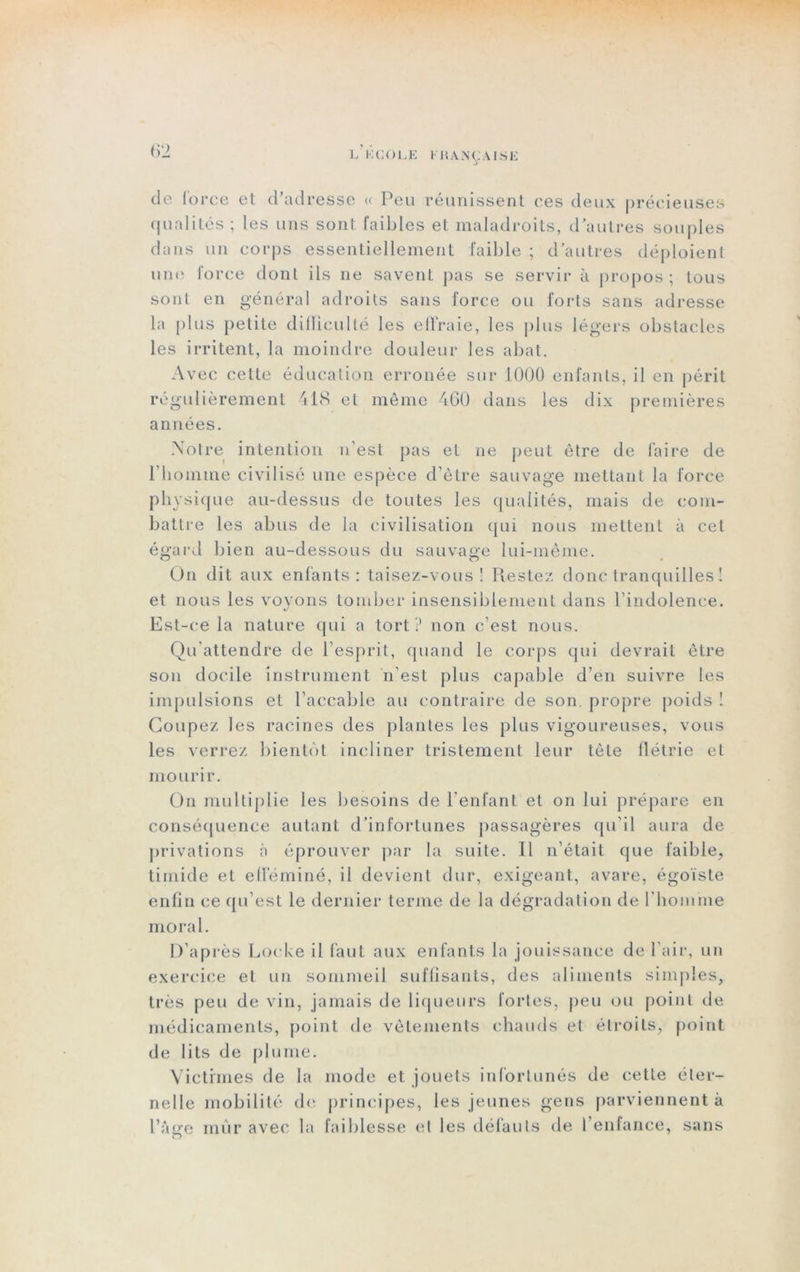 de force et d’adresse « Peu réunissent ces deux précieuses qualités ; les uns sont faibles et maladroits, d’autres souples dans un corps essentiellement faible ; d’autres déploient une force dont ils ne savent pas se servir à propos ; tous sont en général adroits sans force ou forts sans adresse la plus petite difficulté les effraie, les plus légers obstacles les irritent, la moindre douleur les abat. Avec cette éducation erronée sur 1000 enfants, il en périt régulièrement 418 et même 460 dans les dix premières années. Notre intention n’est pas et ne peut être de faire de l’homme civilisé une espèce d’être sauvage mettant la force physique au-dessus de toutes les qualités, mais de com- battre les abus de la civilisation qui nous mettent à cet égard bien au-dessous du sauvage lui-même. On dit aux enfants: taisez-vous! Restez donc tranquilles ! et nous les voyons tomber insensiblement dans l’indolence. Est-ce la nature qui a tort ? non c’est nous. Qu’attendre de l’esprit, quand le corps qui devrait être son docile instrument n’est plus capable d’en suivre les impulsions et l’accable au contraire de son. propre poids ! Coupez les racines des plantes les plus vigoureuses, vous les verrez bientôt incliner tristement leur tête flétrie et mourir. On multiplie les besoins de l’enfant et on lui prépare en conséquence autant d’infortunes passagères qu’il aura de privations à éprouver par la suite. Il n’était que faible, timide et efféminé, il devient dur, exigeant, avare, égoïste enfin ce qu’est le dernier terme de la dégradation de l’homme moral. D’après Locke il faut aux enfants la jouissance de l’air, un exercice et un sommeil suffisants, des aliments simples, très peu de vin, jamais de liqueurs fortes, peu ou point de médicaments, point de vêtements chauds et étroits, point de lits de plume. Victimes de la mode et jouets infortunés de cette éter- nelle mobilité de principes, les jeunes gens parviennent à l’âge mùr avec la faiblesse et les défauts de l’enfance, sans