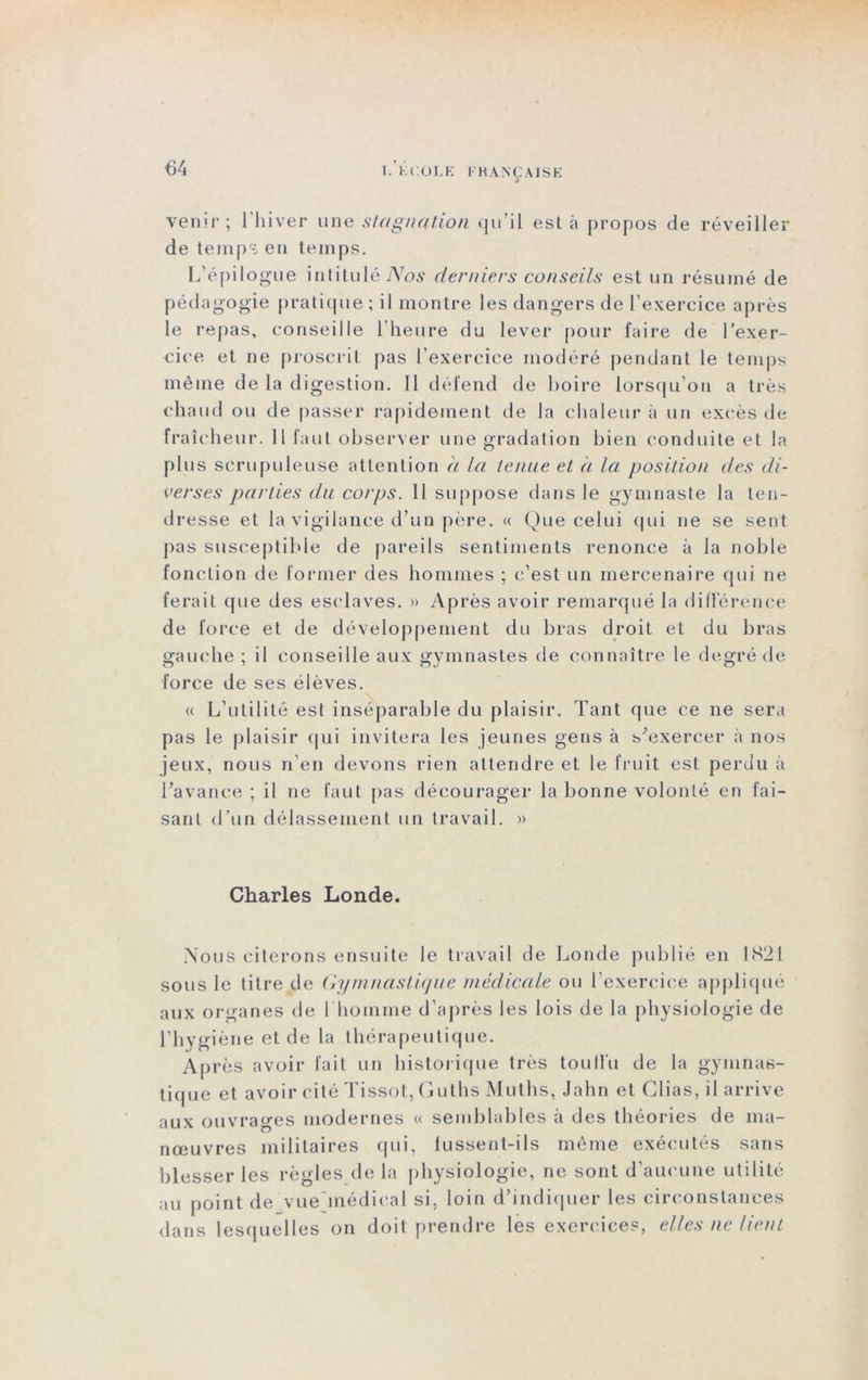 L K COLE I'KANÇ AISE venir; Hiiver une stagnation qu’il esta propos de réveiller de temps eu teinps. L’épilogue intitulé Nos derniers conseils est un résumé de pédagogie pratique ; il montre les dangers de l’exercice après le repas, conseille l’heure du lever pour faire de l’exer- cice et ne proscrit pas l’exercice modéré pendant le temps même de la digestion. 11 défend de boire lorsqu’on a très chaud ou de passer rapidement de la chaleur à un excès île fraîcheur. Il faut observer une gradation bien conduite et la plus scrupuleuse attention h la tenue et à la position des di- verses parties du corps. Il suppose dans le gymnaste la ten- dresse et la vigilance d’un père. « Que celui qui ne se sent pas susceptible de pareils sentiments renonce à la noble fonction de former des hommes ; c’est un mercenaire qui ne ferait que des esclaves. » Après avoir remarqué la différence de force et de développement du bras droit et du bras gauche ; il conseille aux gymnastes de connaître le degré de force de ses élèves. u L’utilité est inséparable du plaisir. Tant que ce ne sera pas le plaisir qui invitera les jeunes gens à s'exercer à nos jeux, nous n'en devons rien attendre et le fruit est perdu à l'avance ; il ne faut pas décourager la bonne volonté en fai- sant d’un délassement un travail. » Charles Londe. Nous citerons ensuite le travail de Londe publié en 1821 sous le titre de Gymnastique médicale ou l’exercice appliqué aux organes de I homme d’après les lois de la physiologie de l’hygiène et de la thérapeutique. Après avoir fait un historique très touffu de la gymnas- tique et avoir cité Tissot, Guths Muths, Jahn et Clias, il arrive aux ouvrages modernes « semblables à des théories de ma- nœuvres militaires qui, lussent-ils même exécutés sans blesser les règles de la physiologie, ne sont d’aucune utilité au point de vue'médical si, loin d’indiquer les circonstances dans lesquelles on doit prendre les exercices, elles ne lient