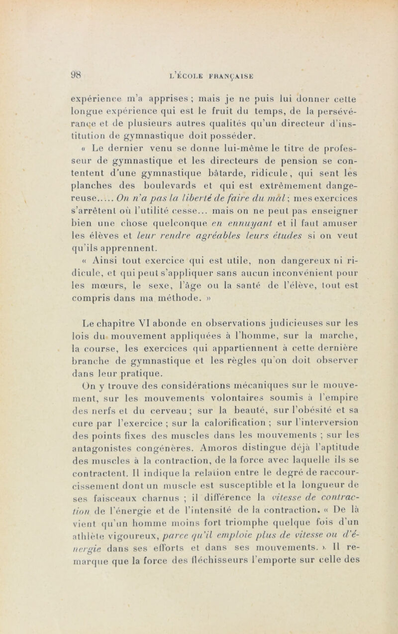 expérience m’a apprises ; mais je ne puis lui donner cette longue expérience qui est le fruit du temps, de la persévé- rance et de plusieurs autres qualités qu’un directeur d’ins- titution de gymnastique doit posséder. « Le dernier venu se donne lui-même le titre de profes- seur de gymnastique et les directeurs de pension se con- tentent d’une gymnastique bâtarde, ridicule, qui sent les planches des boulevards et qui est extrêmement dange- reuse On n'a pas la liberté de faire du mal ; mes exercices s’arrêtent où l’utilité cesse... mais on ne peut pas enseigner bien une chose quelconque en ennuyant et il faut amuser les élèves et leur rendre agréables leurs études si on veut qu’ils apprennent. « Ainsi tout exercice qui est utile, non dangereux ni ri- dicule, et qui peut s’appliquer sans aucun inconvénient pour les mœurs, le sexe, l’âge ou la santé de l’élève, (ont est compris dans ma méthode. » Le chapitre YI abonde en observations judicieuses sur les lois du mouvement appliquées à l’homme, sur la marche, la course, les exercices qui appartiennent à cette dernière branche île gymnastique et les règles qu'on doit observer dans leur pratique. On y trouve des considérations mécaniques sur le mouve- ment, sur les mouvements volontaires soumis à l’empire des nerfs et du cerveau ; sur la beauté, sur l’obésité et sa cure par l’exercice ; sur la calorification ; sur l’interversion des points fixes des muscles dans les mouvements ; sur les antagonistes congénères. Amoros distingue déjà l’aptitude des muscles à la contraction, de la force avec laquelle ils se contractent. Il indique la relation entre le degré de raccour- cissement dont un muscle est susceptible et la longueur de ses faisceaux charnus ; il différence la vitesse de contrac- tion de l’énergie et de l’intensité de la contraction. « De là vient qu’un homme moins fort triomphe quelque fois d’un atldèle vigoureux, parce qu'il emploie plus de vitesse ou d'é- nersie dans ses efforts et dans ses mouvements. >. Il re- marque que la force des fléchisseurs l’emporte sur celle des