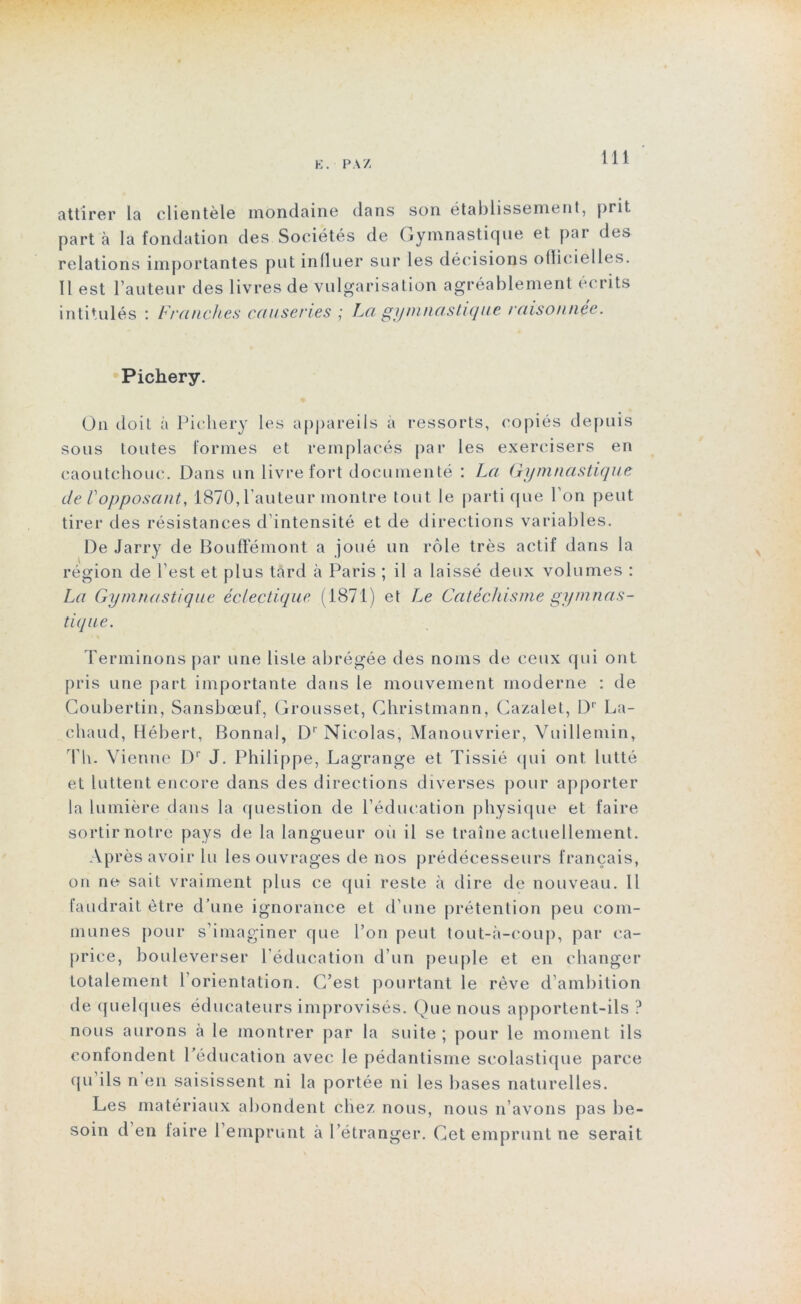 K. PAZ attirer la clientèle mondaine dans son établissement, prit part à la fondation des Sociétés de Gymnastique et par des relations importantes put influer sur les décisions ollicielles. Il est l’auteur des livres de vulgarisation agréablement écrits intitulés : Franches causeries La gymnastique raisonnée. Pichery. On doit à Pichery les appareils à ressorts, copiés depuis sous toutes formes et remplacés par les exercisers en caoutchouc. Dans un livre fort documenté : La Gymnastique de Vopposanty 1870,l’auteur montre tout le parti que l’on peut tirer des résistances d’intensité et de directions variables. De Jarry de Bouffémont a joué un rôle très actif dans la région de l’est et plus tard à Paris ; il a laissé deux volumes : La Gymnastique éclectique (1871) et Le Catéchisme gymnas- tique. Terminons par une liste abrégée des noms de ceux qui ont pris une part importante dans le mouvement moderne : de Coubertin, Sansbœuf, Grousset, Christmann, Cazalet, Dr La- chaud, Hébert, Bonnal, Dr Nicolas, Manouvrier, Vuillemin, Th. Vienne Dr J. Philippe, Lagrange et Tissié qui ont lutté et luttent encore dans des directions diverses pour apporter la lumière dans la question de l’éducation physique et faire sortir notre pays de la langueur ou il se traîne actuellement. Après avoir lu les ouvrages de nos prédécesseurs français, on ne sait vraiment plus ce qui reste à dire de nouveau. Il faudrait être d’une ignorance et d’une prétention peu com- munes pour s’imaginer que l’on peut tout-à-coup, par ca- price, bouleverser l’éducation d’un peuple et en changer totalement 1 orientation. C’est pourtant le rêve d’ambition de quelques éducateurs improvisés. Ç)ue nous apportent-ils ? nous aurons à le montrer par la suite ; pour le moment ils conlondent l’éducation avec le pédantisme scolastique parce qu ils n en saisissent ni la portée ni les bases naturelles. Les matériaux abondent chez nous, nous n’avons pas be- soin d’en taire l’emprunt à l’étranger. Cet emprunt ne serait