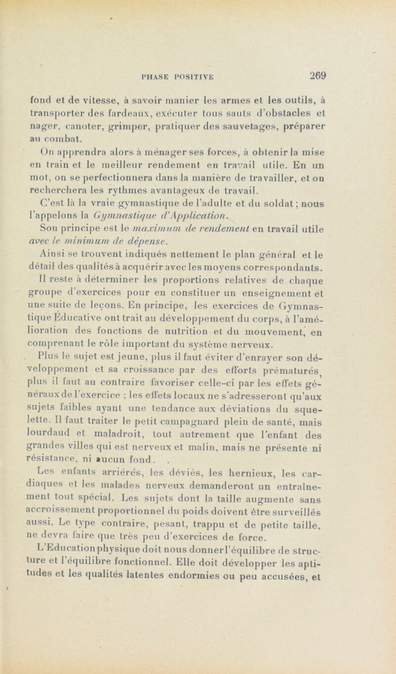 fond et de vitesse, à savoir manier les armes et les outils, à transporter des fardeaux, exécuter tous sauts d’obstacles et nager, canoter, grimper, pratiquer des sauvetages, préparer au combat. On apprendra alors à ménager ses forces, à obtenir la mise en train et le meilleur rendement en travail utile. En un mot, on se perfectionnera dans la manière de travailler, et on recherchera les rythmes avantageux de travail. C’est là la vraie gymnastique de l’adulte et du soldat; nous l’appelons la Gymnastique cl’Application. Son principe est le maximum de rendement en travail utile avec le minimum de dépense. Ainsi se trouvent indiqués nettement le plan général et le détail des qualités à acquérir avec les moyens correspondants. Il reste à déterminer les proportions relatives de chaque groupe d’exercices pour en constituer un enseignement et une suite de leçons. En principe, les exercices de Gymnas- tique Educative ont trait au développement du corps, à l’amé- lioration des fonctions de nutrition et du mouvement, en comprenant le rôle important du système nerveux. Plus le sujet est jeune, plus il faut éviter d’enrayer son dé- veloppement et sa croissance par des efforts prématurés plus il faut au contraire favoriser celle-ci par les effets gé- néraux de l’exercice ; les effets locaux ne s’adresseront qu’aux sujets faibles ayant une tendance aux déviations du sque- lette. Il faut traiter le petit campagnard plein de santé, mais lourdaud et maladroit, tout autrement que Tentant des grandes villes qui est nerveux et malin, mais ne présente ni résistance, ni aucun fond. Les enfants arriérés, les déviés, les hernieux, les car- diaques et les malades nerveux demanderont un entraîne- ment tout spécial. Les sujets dont la taille augmente sans accroissement proportionnel du poids doivent être surveillés aussi. Le type contraire, pesant, trappu et de petite taille, ne devra faire que très peu d’exercices de force. L’Educationphysique doit nous donnerl’équilibre de struc- ture et 1 équilibre fonctionnel. Elle doit développer les apti- tudes et les qualités latentes endormies ou peu accusées, et