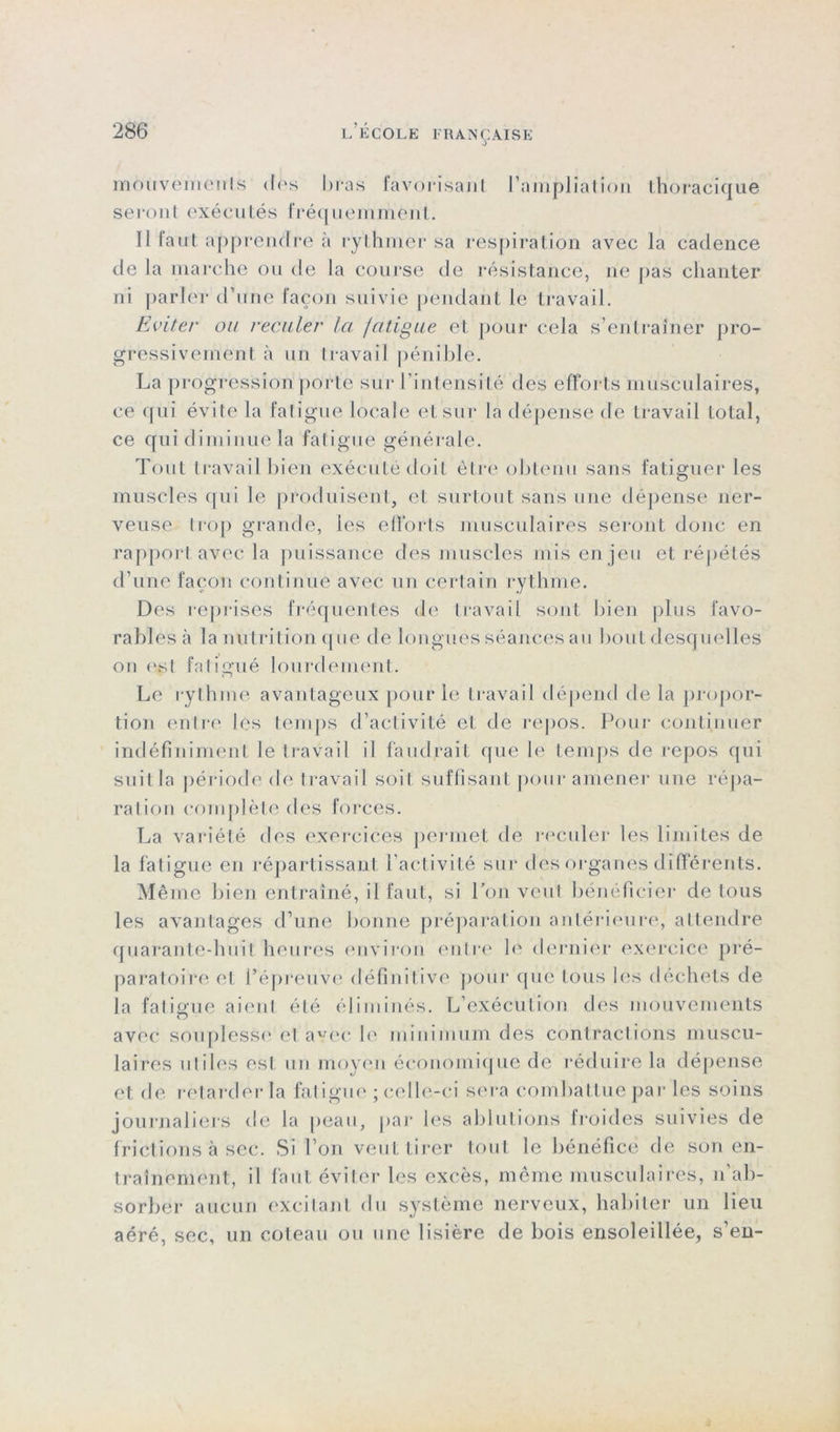 ô mouvements des bras favorisant l’ampliation thoracique seront exécutés fréquemment. Il iaut apprendre à rythmer sa respiration avec la cadence de la marche ou de la course de résistance, ne pas chanter ni parler d’une façon suivie pendant le travail. Eviter ou reculer la fatigue et pour cela s’entraîner pro- gressivement à un lravaiI pénible. La progression porte sur l'intensité des efforts musculaires, ce qui évite la fatigue locale et sur la dépense de travail total, ce qui diminue la fatigue générale. Tout travail bien exécuté doit être obtenu sans fatiguer les muscles qui le produisent, et surtout sans une dépense ner- veuse trop grande, les efforts musculaires seront donc en rapport avec la puissance des muscles mis enjeu et répétés d’une façon continue avec un certain rythme. Des reprises fréquentes de travail sont bien plus favo- rables à la nutrition que de longues séances au bout desquelles ou est fatigué lourdement. Le rythme avantageux pour le travail dépend de la propor- tion entre les temps d’activité et de repos. Pour continuer indéfiniment le travail il faudrait que le temps de repos qui suit la période de travail soit suffisant pour amener une répa- ration complète des forces. La variété des exercices permet de reculer les limites de la fatigue en répartissanl l'activité sur des organes différents. Même bien entraîné, il faut, si Pou veut bénéficier de tous les avantages d’une bonne préparation antérieure, attendre quarante-huit heures environ entre b' dernier exercice pré- paratoire et l’épreuve définitive pour que tous les déchets de la fatigue aient été éliminés. L’exécution des mouvements avec souplesse et avec le minimum des contractions muscu- laires uliles est un moyen économique de réduire la dépense et de retarder la fatigue ; celle-ci sera combattue par les soins journaliers de la peau, par les ablutions froides suivies de frictions à sec. Si l’on veut tirer tout le bénéfice de son en- traînement, il faut éviter les excès, même musculaires, n’ab- sorber aucun excitant du système nerveux, habiter un lieu aéré, sec, un coteau ou une lisière de bois ensoleillée, s en-