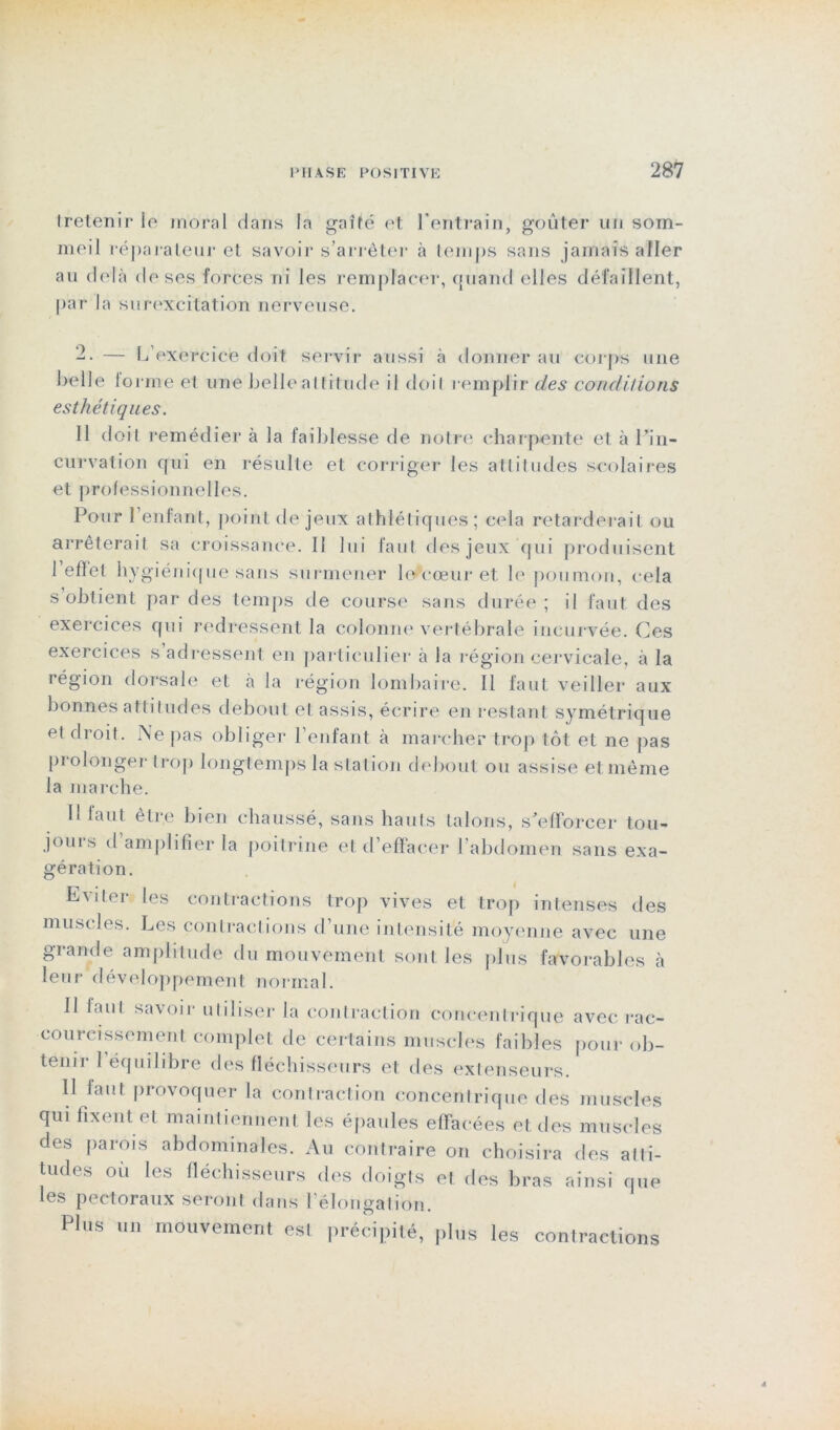 tretenir le moral dans la gaîté et l’entrain, goûter un som- meil réparateur et savoir s’arrêter à temps sans jamais aller au delà de ses forces ni les remplacer, quand elles défaillent, par la surexcitation nerveuse. -• — L’exercice doit servir aussi à donner au corps une belle iormeèt une belle altitude il doil remplir des conditions esthétiques. Il doit remédier à la faiblesse de notre charpente et à l’in- curvation qui en résulte et corriger les attitudes scolaires et professionnelles. Pour l’enfant, point de jeux athlétiques; cela retarderait ou arrêterait sa croissance. Il lui faut des jeux qui produisent l’effet hygiénique sans surmener lellcœur et le poumon, cela s obtient par des temps de course sans durée ; il faut des exercices qui redressent la colonne vertébrale incurvée. Ces exercices s adressent en particulier à la région cervicale, à la région dorsale et à la région lombaire. Il faut veiller aux bonnes atlitudes debout et assis, écrire en restant symétrique et droit. Ne pas obliger l’enfant à marcher trop tôt et ne pas prolonger trop longtemps la station debout ou assise et même la marche. Il faut être bien chaussé, sans hauts talons, s’efforcer tou- jours d amplifier la poitrine et d’effacer l’abdomen sans exa- gération. Eviter les contractions trop vives et trop intenses des muscles. Les contractions d’une intensité moyenne avec une grande amplitude du mouvement sont les plus favorables à leur développement normal. Il faut savoir utiliser la contraction concentrique avec rac- courcissement complet de certains muscles faibles pour ob- tenir 1 équilibre des fléchisseurs et des extenseurs. Il faut provoquer la contraction concentrique des muscles qui fixent et maintiennent les épaules effacées et des muscles des parois abdominales. Au contraire on choisira des alti- tudes ou les fléchisseurs des doigts et des bras ainsi que les pectoraux seront dans l’élongation. Plus un mouvement est précipité, plus les contractions