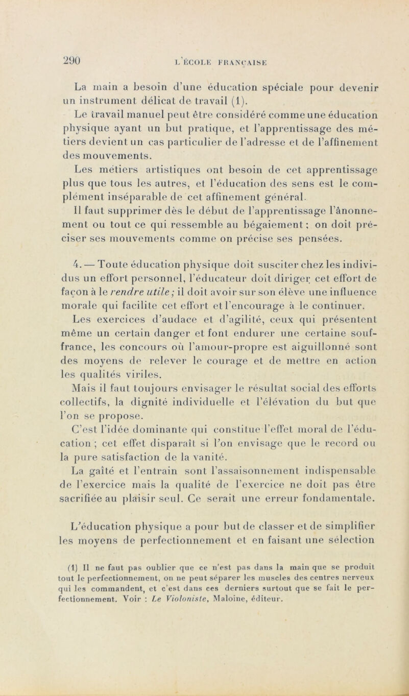 La main a besoin d’une éducation spéciale pour devenir un instrument délicat de travail (1). Le travail manuel peut être considéré comme une éducation physique ayant un but pratique, et l’apprentissage des mé- tiers devient un cas particulier de l’adresse et de raffinement des mouvements. Les métiers artistiques ont besoin de cet apprentissage plus que tous les autres, et l’éducation des sens est le com- plément inséparable de cet affinement général. Il faut supprimer dès le début de l’apprentissage l’ânonne- menl ou tout ce qui ressemble au bégaiement ; on doit pré- ciser ses mouvements comme on précise ses pensées. 4. — Toute éducation physique doit susciter chez les indivi- dus un effort personnel, l’éducateur doit diriger cet effort de façon à le rendre utile : il doit avoir sur son élève une influence o 7 morale qui facilite cet effort et l’encourage à le continuer. Les exercices d’audace et d’agilité, ceux qui présentent même un certain danger et font endurer une certaine souf- france, les concours où l’amour-propre est aiguillonné sont des moyens de relever le courage et de mettre en action les qualités viriles. Mais il faut toujours envisager le résultat social des efforts collectifs, la dignité individuelle et l’élévation du but que l’on se propose. C’est l'idée dominante qui constitue l’effet moral de l’édu- cation ; cet effet disparaît si l’on envisage que le record ou la pure satisfaction de la vanité. La gaîté et l’entrain sont l’assaisonnement indispensable de l’exercice mais la qualité de l’exercice ne doit pas être sacrifiée au plaisir seul. Ce serait une erreur fondamentale. L'éducation physique a pour but de classer et de simplifier les moyens de perfectionnement et en faisant une sélection (1) Il ne faut pas oublier que ce n’est pas dans la main que se produit tout le perfectionnement, on ne peut séparer les muscles des centres nerveux qui les commandent, et c’est dans ces derniers surtout que se fait le per- fectionnement. Voir : Le Violoniste, Maloine, éditeur.