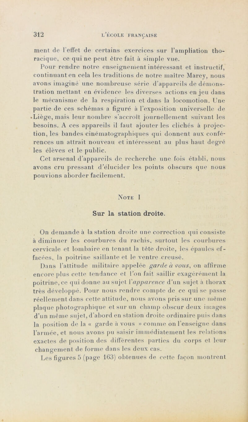 ment de l'effet de certains exercices sur l’ampliation tho- racique, ce qui ne peut être fait à simple vue. Pour rendre notre enseignement intéressant et instructif, continuant en cela les traditions de notre maître Marey, nous avons imaginé une nombreuse série d’appareils de démons- tration mettant en évidence les diverses actions enjeu dans le mécanisme de la respiration et dans la locomotion. Une partie de ces schémas a figuré à l’exposition universelle de • Liège, mais leur nombre s’accroît journellement suivant les besoins. A ces appareils il faut ajouter les clichés à projec- tion, les bandes cinématographiques qui donnent aux confé- rences un attrait nouveau et intéressent au plus haut degré les élèves et le public. Cet arsenal d’appareils de recherche une fois établi, nous avons cru pressant d'élucider les points obscurs que nous pouvions aborder facilement. Note I Sur la station droite. On demande à la station droite une correction qui consiste à diminuer les courbures du rachis, surtout les courbures cervicale et lombaire en tenant la tête droite, les épaules ef- facées, la poitrine saillante et le ventre creusé. Dans l’attitude militaire appelée garde h vous, on affirme encore plus celte tendance et Pou fait saillir exagérément la poitrine, ce (fui donne au sujet Y apparence d’un sujet à thorax très développé. Pour nous rendre compte de ce qui se passe réellement dans celte attitude, nous avons pris sur une même plaque photographique et sur un champ obscur deux images d’un même sujet, d'abord en station droite ordinaire puis dans la position de la « garde à vous » comme on l’enseigne dans l’armée, et nous avons pu saisir immédiatement les relations exactes de position des différentes parties du corps et leur changement de forme dans les deux cas. Les figures 5 (page 163) obtenues de cette façon montrent