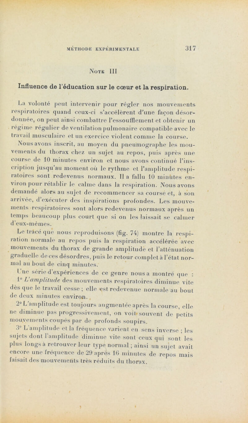 Note III Influence de l’éducation sur le cœur et la respiration. La volonté peut intervenir pour régler nos mouvements respiratoires quand ceux-ci s’accélèrent d’une façon désor- donnée, on peut ainsi combattre l’essoufflement et obtenir un régime régulier de ventilation pulmonaire compatible avec le travail musculaire et un exercice violent comme la course. Nous avons inscrit, au moyen du pneumographe les mou- vements du thorax chez un sujet au repos, puis après une course de 10 minutes environ et nous avons continué l’ins- cription jusqu’au moment où le rythme et l’amplitude respi- ratoires sont redevenus normaux. II a fallu 10 minutes en- viron pour rétablir le calme dans la respiration. Nous avons demandé alors au sujet de recommencer sa course et, à son arrivée, d’exécuter des inspirations profondes. Les mouve- ments respiratoires sont alors redevenus normaux après un temps beaucoup plus court que si on les laissait se calmer d’eux-mémes. Le tracé que nous reproduisons (fig. 74) montre la respi- ration normale au repos puis la respiration accélérée avec mouvements du thorax de grande amplitude et l’atténuation graduelle de ces désordres, puis le retour complet h l’état nor- mal au bout de cinq minutes. l Tne série d’expériences de ce genre nous a montré que : 1° L’amplitude des mouvements respiratoires diminue vite dès que le travail cesse ; elle est redevenue normale au bout de deux minutes environ. 2° L’amplitude est toujours augmentée après la course, elle n<* diminue pas progressivement., on voil souvent de petits mouvements coupés par de profonds soupirs. 3° L’amplitude et la fréquence varient en sens inverse • les sujets dont l’amplitude diminue vite sont ceux qui sont les plus longs à retrouver leur type normal ; ainsi un sujet avait encore une fréquence de 29 après 16 minutes de repos mais faisait des mouvements très réduits du thorax.