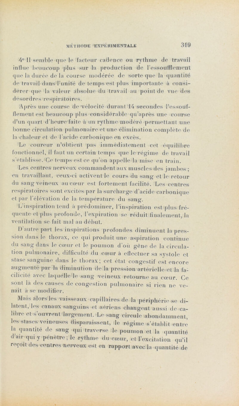 4° Il sembleque le facteur cadence ou rythme de travail influe beaucoup plus sur la production de l'essoufflement <pie la durée de la course modérée de sorte que la quantité de travail dans f unité de temps est plus importante à consi- dérer que la valeur absolue du travail au point de vue des désordres respira toi res. Après une course de vélocité durant 14 secondes l’essouf- flement est beaucoup plus considérable qu’après une course d’un quart d’heure faite à un rythme modéré permettant une bonne circulation pulmonaire et une élimination complète de la chaleur et de l’acide carbonique en excès. Le coureur n’obtient pas immédiatement cet équilibre fonctionnel, il faut un certain temps que le régime de travail s’établisse. Ce temps est ce qu’on appelle la mise en train. Les centres nerveux commandent aux muscles des jambes ; en travaillant, ceux-ci activent le cours du sang et le retour du sang veineux au cœur est fortement facilité. Les centres respiratoires sont excites par la surcharge d’acide carbonique et par l’élévation de la température du sang. L’inspiration tend à prédominer, l’inspiration est plus fré- quentent plus profonde, l’expiration se réduit finalement, la ventilation se fait mal au début. D'autre part les inspirations profondes diminuent la pres- sion dans le thorax, ce qui produit une aspiration continue du sang dans le cœur et le poumon d’où gêne de la circula- tion pulmonaire, difficulté du cœur à effectuer sa systole et stase sanguine dans le thorax; cet état congestif est encore augmenté par la diminution de la pression artérielle et la fa- cilicilé avec laquelle le sang veineux retourne au cœur. Ce sont là des causes de congestion pulmonaire si rien ne ve- nait à se modifier. Mais alors les vaisseaux capillaires de la périphérie se di- latent, les canaux sanguins et aériens changent aussi de ca- libre et s’ouvrent largement. Le sang circule abondamment, les stases veineuses disparaissent, le régime s’établit entre la quantité de sang qui traverse le poumon et la quantité d’air qui y pénètre; le rythme du cœur, et l’excitation qu’il reçoit des centres nerveux est en rapport avec la quantité de