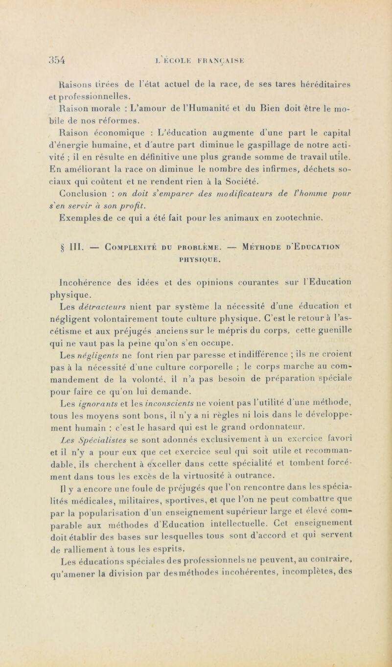 .> Raisons tirées de l’état actuel de la race, de ses tares héréditaires et professionnelles. Raison morale : L’amour de l’Humanité et du Bien doit être le mo- bile de nos réformes. Raison économique : L’éducation augmente d’une part le capital d’énergie humaine, et d’autre part diminue le gaspillage de notre acti- vité ; il en résulte en définitive une plus grande somme de travail utile. En améliorant la race on diminue le nombre des infirmes, déchets so- ciaux qui coûtent et ne rendent rien à la Société. Conclusion : on doit s'emparer des modificateurs de Vhomme pour s'en servir à son profit. Exemples de ce qui a été fait pour les animaux en zootechnie. § III. — Complexité du problème. — Méthode d’Education PHYSIQUE. Incohérence des idées et des opinions courantes sur l’Education physique. Les détracteurs nient par système la nécessité d une éducation et négligent volontairement toute culture physique. C’est le retour à l’as- cétisme et aux préjugés anciens sur le mépris du corps, cette guenille qui ne vaut pas la peine qu’on s’en occupe. Les négligents ne font rien par paresse et indifférence ; ils ne croient pas à la nécessité d’une culture corporelle ; le corps marche au com- mandement de la volonté, il n’a pas besoin de préparation spéciale pour faire ce qu’on lui demande. Les ignorants et les inconscients ne voient pas l’utilité d une méthode, tous les moyens sont bons, il n’y a ni règles ni lois dans le développe- ment humain : c’est le hasard qui est le grand ordonnateur. Les Spécialistes se sont adonnés exclusivement a un exercice favori et il n’y a pour eux que cet exercice seul qui soit utile et recomman- dable, ils cherchent à exceller dans cette spécialité et tombent forcé- ment dans tous les excès de la virtuosité a outrance. U y a encore une foule de préjugés que 1 on rencontre dans les spécia- lités médicales, militaires, sportives, et que l’on ne peut combattre que par la popularisation d’un enseignement supérieur large et élevé com- parable aux méthodes d Education intellectuelle. Gel enseignement doit établir des bases sur lesquelles tous sont d’accord et qui servent de ralliement à tous les esprits. Les éducations spéciales des professionnels ne peuvent, au contraire, qu’amener la division par desméthodes incohérentes, incomplètes, des