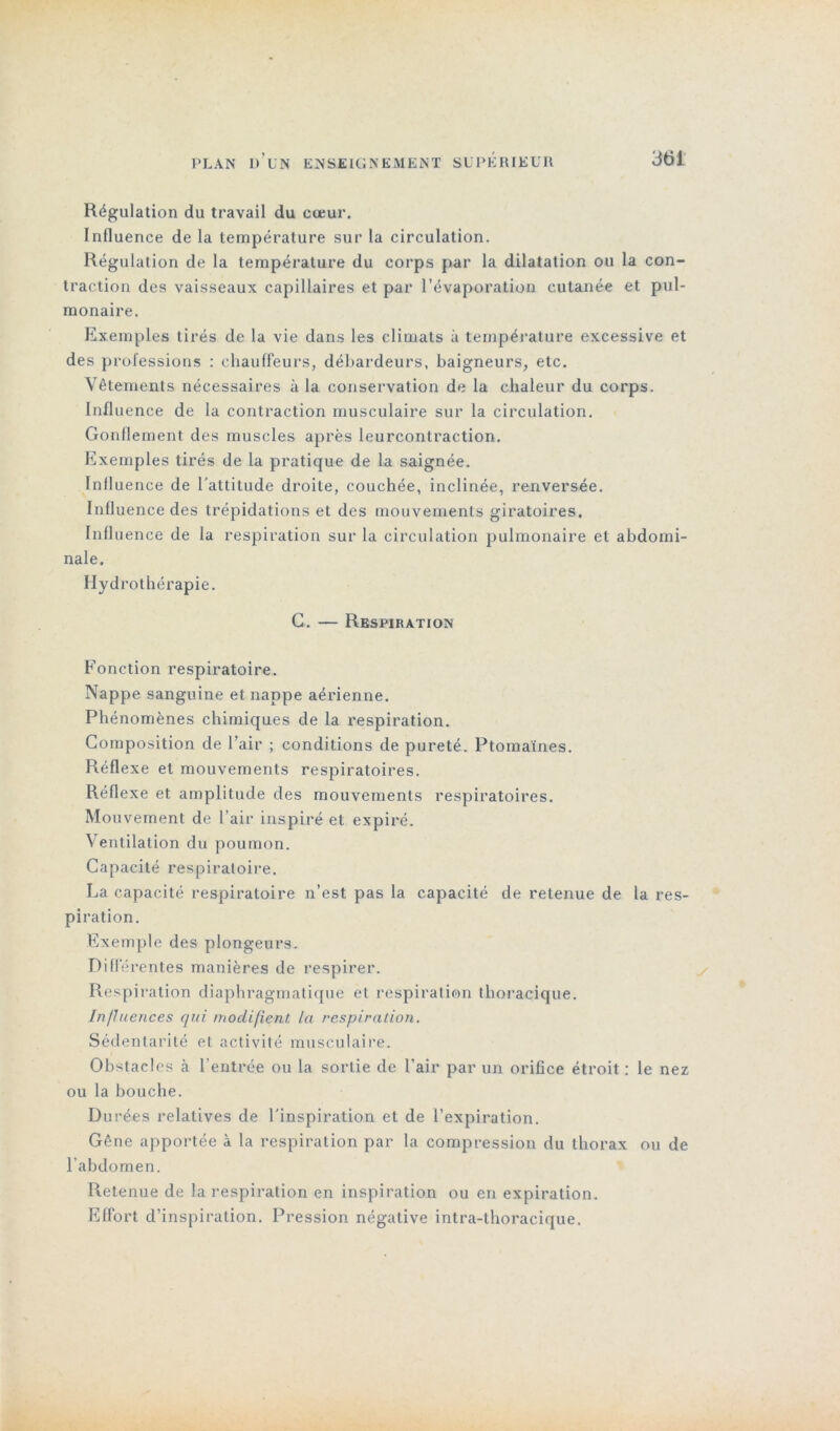 Régulation du travail du cœur. Influence de la température sur la circulation. Régulation de la température du corps par la dilatation ou la con- traction des vaisseaux capillaires et par l’évaporation cutanée et pul- monaire. Exemples tirés de la vie dans les climats à température excessive et des professions : chauffeurs, débardeurs, baigneurs, etc. Vêtements nécessaires à la conservation de la chaleur du corps. Influence de la contraction musculaire sur la circulation. Gonflement des muscles après leurcontraction. Exemples tirés de la pratique de la saignée. Influence de l’attitude droite, couchée, inclinée, renversée. Influence des trépidations et des mouvements giratoires. Influence de la respiration sur la circulation pulmonaire et abdomi- nale. Hydrothérapie. G. — Respiration Fonction respiratoire. Nappe sanguine et nappe aérienne. Phénomènes chimiques de la respiration. Composition de l’air ; conditions de pureté. Ptomaïnes. Réflexe et mouvements respiratoires. Réflexe et amplitude des mouvements respiratoires. Mouvement de l’air inspiré et expiré. Ventilation du poumon. Capacité respiratoire. La capacité respiratoire n’est pas la capacité de retenue de la res- piration. Exemple des plongeurs. Différentes manières de respirer. Respiration diaphragmatique et respiration thoracique. In fluences qui modifient la respiration. Sédentarité et activité musculaire. Obstacles à l’entrée ou la sortie de l’air par un orifice étroit : le nez ou la bouche. Durées relatives de l’inspiration et de l’expiration. Gêne apportée a la respiration par la compression du thorax ou de l’abdomen. Retenue de la respiration en inspiration ou en expiration. Effort d’inspiration. Pression négative intra-thoracique.