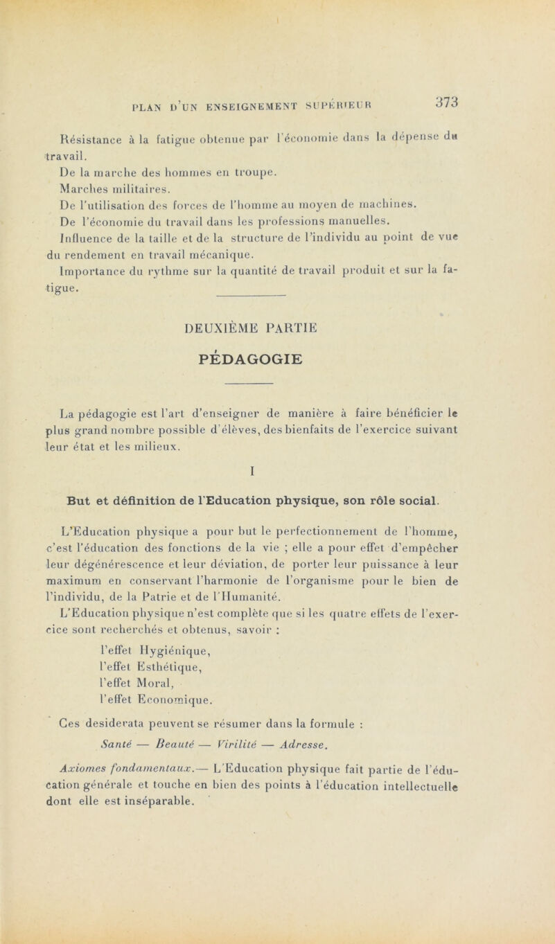 Résistance à la fatigue obtenue par 1 économie dans la dépense du travail. l)e la marche des hommes en troupe. Marches militaires. De l’utilisation des forces de l’homme au moyen de machines. De l’économie du travail dans les professions manuelles. Influence de la taille et de la structure de l’individu au point de vue du rendement en travail mécanique. Importance du rythme sur la quantité de travail produit et sur la fa- tigue. DEUXIÈME PARTIE PÉDAGOGIE La pédagogie est l’art d’enseigner de manière à faire bénéficier le plus grand nombre possible d’élèves, des bienfaits de l’exercice suivant leur état et les milieux. I But et définition de l'Education physique, son rôle social. L’Education physique a pour but le perfectionnement de l'homme, c’est l’éducation des fonctions de la vie ; elle a pour effet d’empêcher leur dégénérescence et leur déviation, de porter leur puissance à leur maximum en conservant l’harmonie de l’organisme pour le bien de l’individu, de la Patrie et de l’Humanité. L’Education physique n’est complète que si les quatre effets de l'exer- cice sont recherchés et obtenus, savoir : l’effet Hygiénique, l’effet Esthétique, l’effet Moral, l’effet Economique. Ces desiderata peuvent se résumer dans la formule : Santé — Beauté — Virilité — Adresse. Axiomes fondamentaux.— L’Education physique fait partie de l’édu- cation générale et touche en bien des points à l’éducation intellectuelle dont elle est inséparable.