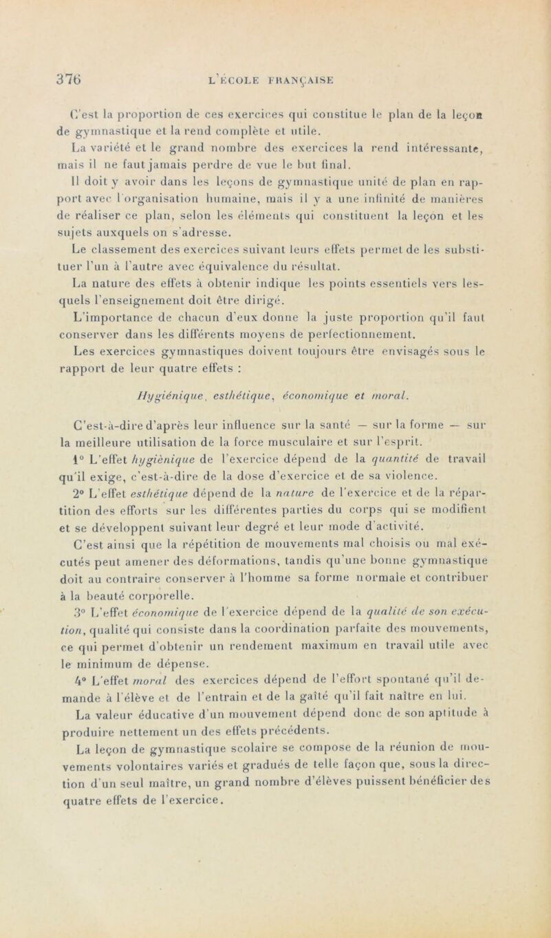 C’est la proportion de ces exercices qui constitue le plan de la leçon de gymnastique et la rend complète et utile. La variété et le grand nombre des exercices la rend intéressante, mais il ne faut jamais perdre de vue le but final. 11 doit y avoir dans les leçons de gymnastique unité de plan en rap- port avec 1 organisation humaine, mais il y a une infinité de manières de réaliser ce plan, selon les éléments qui constituent la leçon et les sujets auxquels on s’adresse. Le classement des exercices suivant leurs effets permet de les substi- tuer l’un à l'autre avec équivalence du résultat. La nature des effets à obtenir indique les points essentiels vers les- quels l’enseignement doit être dirigé. L’importance de chacun d'eux donne la juste proportion qu’il faut conserver dans les differents moyens de perfectionnement. Les exercices gymnastiques doivent toujours être envisagés sous le rapport de leur quatre effets : Jlygiénique, esthétique, économique et moral. C’est-à-dire d’après leur influence sur la santé — sur la forme — sur la meilleure utilisation de la force musculaire et sur l’esprit. 1° L’effet hygiénique de l’exercice dépend de la quantité de travail qu'il exige, c’est-à-dire de la dose d’exercice et de sa violence. 2° L’effet esthétique dépend de la nature de l’exercice et de la répar- tition des efforts sur les différentes parties du corps qui se modifient et se développent suivant leur degré et leur mode d activité. C’est ainsi que la répétition de mouvements mal choisis ou mal exé- cutés peut amener des déformations, tandis qu’une bonne gymnastique doit au contraire conserver à l’homme sa forme normale et contribuer à la beauté corporelle. 3° L’effet économique de l’exercice dépend de la qualité de son exécu- tion, qualité qui consiste dans la coordination parfaite des mouvements, ce qui permet d’obtenir un rendement maximum en travail utile avec le minimum de dépense. 4° L’effet moral des exercices dépend de l’effort spontané qu’il de- mande à l’élève et de l’entrain et de la gaîté qu’il fait naître en lui. La valeur éducative d'un mouvement dépend donc de son aptitude à produire nettement un des effets précédents. La leçon de gymnastique scolaire se compose de la réunion de mou- vements volontaires variés et gradués de telle laçon que, sous la direc- tion d'un seul maître, un grand nombre d’élèves puissent bénéficier des quatre effets de l’exercice.