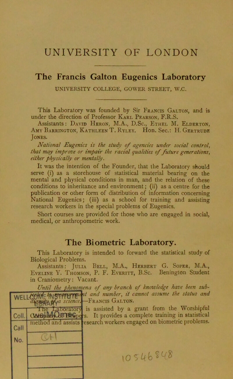 UNIVERSITY OF LONDON The Francis Galton Eugenics Laboratory UNIVERSITY COLLEGE, GOWER STREET, W.C. This Laboratory was founded by Sir Francis Galton, and is under the direction of Professor Karl Pearson, F.R.S. Assistants: David Heron, M.A., D.Sc., Ethel M. Elderton, Amy Barrington, Kathleen T. Ryley. Hon. Sec.: H. Gertrude Jones. National Eugenics is the study of agencies under social control, that may improve or impair the racial qualities of future generations, either physically or mentally. It was the intention of the Founder, that the Laboratory should serve (i) as a storehouse of statistical material bearing on the mental and physical conditions in man, and the relation of these conditions to inheritance and environment; (ii) as a centre for the publication or other form of distribution of information concerning National Eugenics; (iii) as a school for training and assisting research workers in the special problems of Eugenics. Short courses are provided for those who are engaged in social, medical, or anthropometric work. WELL Coll. Call No. The Biometric Laboratory. This Laboratory is intended to forward the statistical study of Biological Problems. Assistants: Julia Bell, M.A., Herbert G. Soper, M.A., Eveline Y. Thomson, P. F. Everitt, B.Sc. Benington Student in Craniometry: Vacant. Until the phenomena of any branch of knowledge have been sub- and number, it cannot assume the status and Francis Galton. is assisted by a grant from the Worshipful It provides a complete training in statistical esearch workers engaged on biometric problems. Tire •a science, oorator) method and assists 2TT e -s.