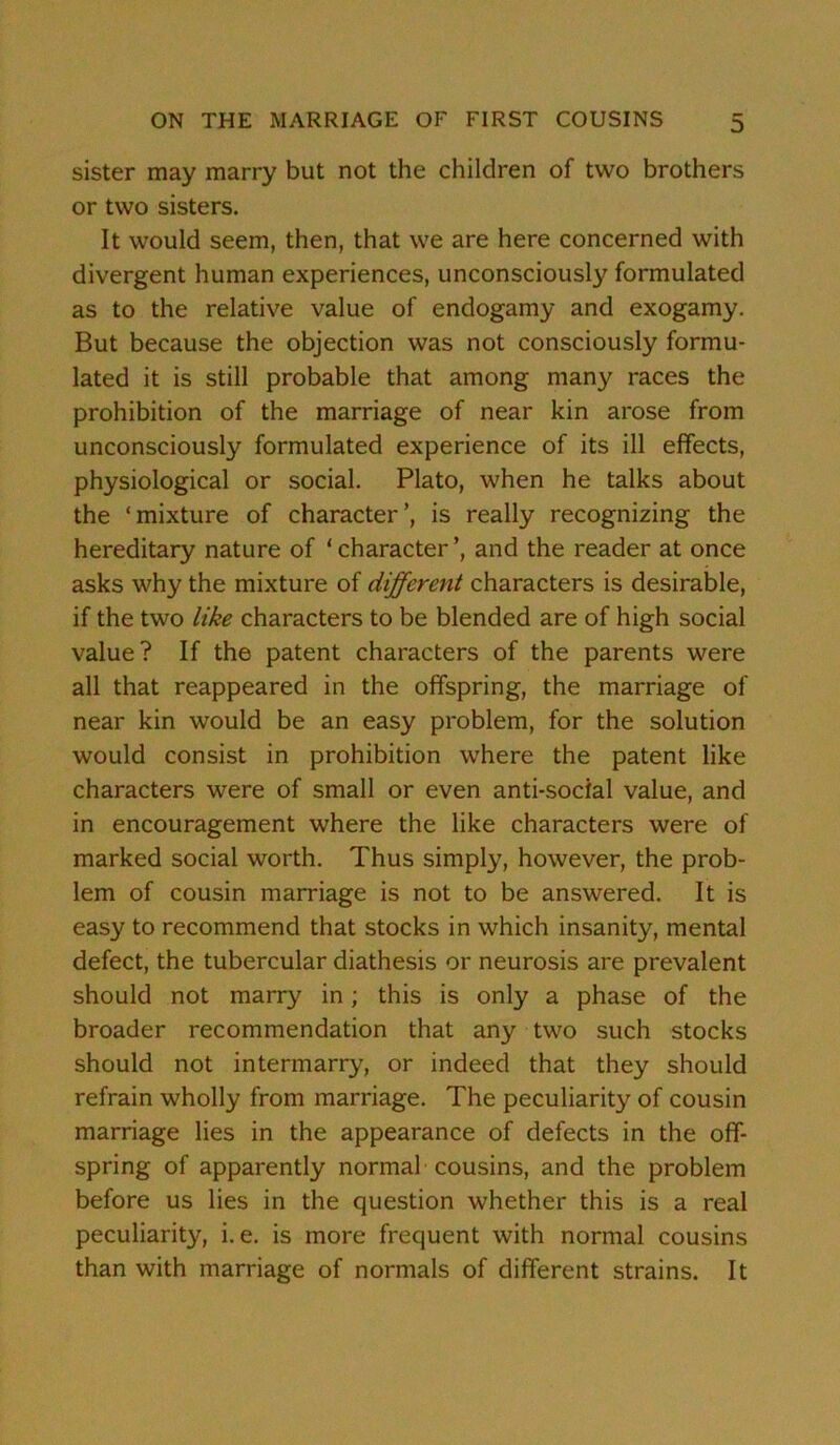 sister may marry but not the children of two brothers or two sisters. It would seem, then, that we are here concerned with divergent human experiences, unconsciously formulated as to the relative value of endogamy and exogamy. But because the objection was not consciously formu- lated it is still probable that among many races the prohibition of the marriage of near kin arose from unconsciously formulated experience of its ill effects, physiological or social. Plato, when he talks about the ‘mixture of character’, is really recognizing the hereditary nature of ‘ character ’, and the reader at once asks why the mixture of different characters is desirable, if the two like characters to be blended are of high social value? If the patent characters of the parents were all that reappeared in the offspring, the marriage of near kin would be an easy problem, for the solution would consist in prohibition where the patent like characters were of small or even anti-social value, and in encouragement where the like characters were of marked social worth. Thus simply, however, the prob- lem of cousin marriage is not to be answered. It is easy to recommend that stocks in which insanity, mental defect, the tubercular diathesis or neurosis are prevalent should not marry in; this is only a phase of the broader recommendation that any two such stocks should not intermarry, or indeed that they should refrain wholly from marriage. The peculiarity of cousin marriage lies in the appearance of defects in the off- spring of apparently normal cousins, and the problem before us lies in the question whether this is a real peculiarity, i. e. is more frequent with normal cousins than with marriage of normals of different strains. It