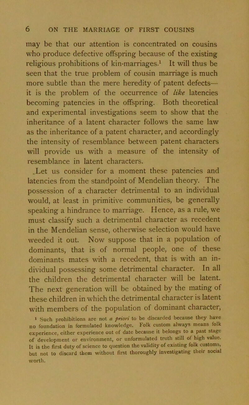 may be that our attention is concentrated on cousins who produce defective offspring because of the existing religious prohibitions of kin-marriages.1 It will thus be seen that the true problem of cousin marriage is much more subtle than the mere heredity of patent defects— it is the problem of the occurrence of like latencies becoming patencies in the offspring. Both theoretical and experimental investigations seem to show that the inheritance of a latent character follows the same law as the inheritance of a patent character, and accordingly the intensity of resemblance between patent characters will provide us with a measure of the intensity of resemblance in latent characters. .Let us consider for a moment these patencies and latencies from the standpoint of Mendelian theory. The possession of a character detrimental to an individual would, at least in primitive communities, be generally speaking a hindrance to marriage. Hence, as a rule, we must classify such a detrimental character as recedent in the Mendelian sense, otherwise selection would have weeded it out. Now suppose that in a population of dominants, that is of normal people, one of these dominants mates with a recedent, that is with an in- dividual possessing some detrimental character. In all the children the detrimental character will be latent. The next generation will be obtained by the mating of these children in which the detrimental character is latent with members of the population of dominant character, 1 Such prohibitions are not a prion to be discarded because they have no foundation in formulated knowledge. Folk custom always means folk experience, either experience out of date because it belongs to a past stage of development or environment, or unformulated truth still of high value. It is the first duty of science to question the validity of existing folk customs, but not to discard them without first thoroughly investigating their social worth.