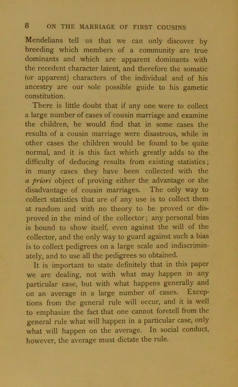 Mendelians tell us that we can only discover by breeding which members of a community are true dominants and which are apparent dominants with the recedent character latent, and therefore the somatic (or apparent) characters of the individual and of his ancestry are our sole possible guide to his gametic constitution. There is little doubt that if any one were to collect a large number of cases of cousin marriage and examine the children, he would find that in some cases the results of a cousin marriage were disastrous, while in other cases the children would be found to be quite normal, and it is this fact which greatly adds to the difficulty of deducing results from existing statistics; in many cases they have been collected with the a priori object of proving either the advantage or the disadvantage of cousin marriages. The only way to collect statistics that are of any use is to collect them at random and with no theory to be proved or dis- proved in the mind of the collector; any personal bias is bound to show itself, even against the will of the collector, and the only way to guard against such a bias is to collect pedigrees on a large scale and indiscrimin- ately, and to use all the pedigrees so obtained. It is important to state definitely that in this paper we are dealing, not with what may happen in any particular case, but with what happens generally and on an average in a large number of cases. Excep- tions from the general rule will occur, and it is well to emphasize the fact that one cannot foretell from the general rule what will happen in a particular case, only what will happen on the average. In social conduct, however, the average must dictate the rule.